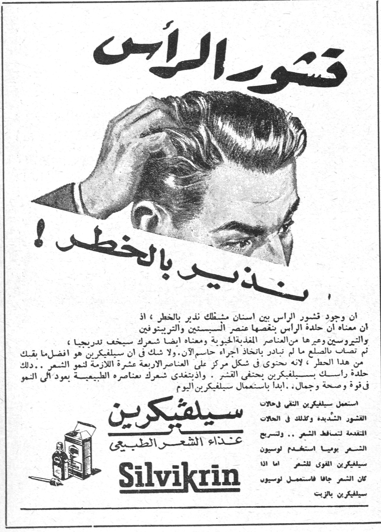 قشور الرأس .. نذير بالخطر ! قشور الرأس .. نذير بالخطر ! ان وجود قشور الراس بين اسنان مشطك نذير بالخطر ، اذ ان معناه ان جلدة الراس ينقصها عنصر السيستين والتريبتوفين والتيروسين وغيرها من العناصر المغذية الحيوية ومعناه ايضا شعرك سيخف تدريجيا ، ثم تصاب بالصلع ما لم تبادر باتخاذ اجراء حاسم الآن . ولا شك في ان سيلفيكرين هو افضل ما يقيك من هذا الخطر ، لانه يحتوي في شكل مركز على العناصر الاربعة عشرة اللازمة لنمو الشعر .. دلك جلدة راسك بسيلفيكرين يختفي القشر . واذ يتغذى شعرك بعناصره الطبيعية يعود الى النمو في قوة وصحة وجمال .. ابدأ باستعمال سيلفيكرين اليوم استعمل سيلفيكرين النقي في حالات القشور الشديدة وكذلك في الحالات المتقدمة لتساقط الشعر .. ولترجيل الشعر يوميا استخدم لوسيون سيلفيكرين القوي للشعر اما اذا كان الشعر جافا فاستعمل لوسيون سيلفيكرين بالزيت سيلفيكرين - غذاء الشعر الطبيعي Silvikrin