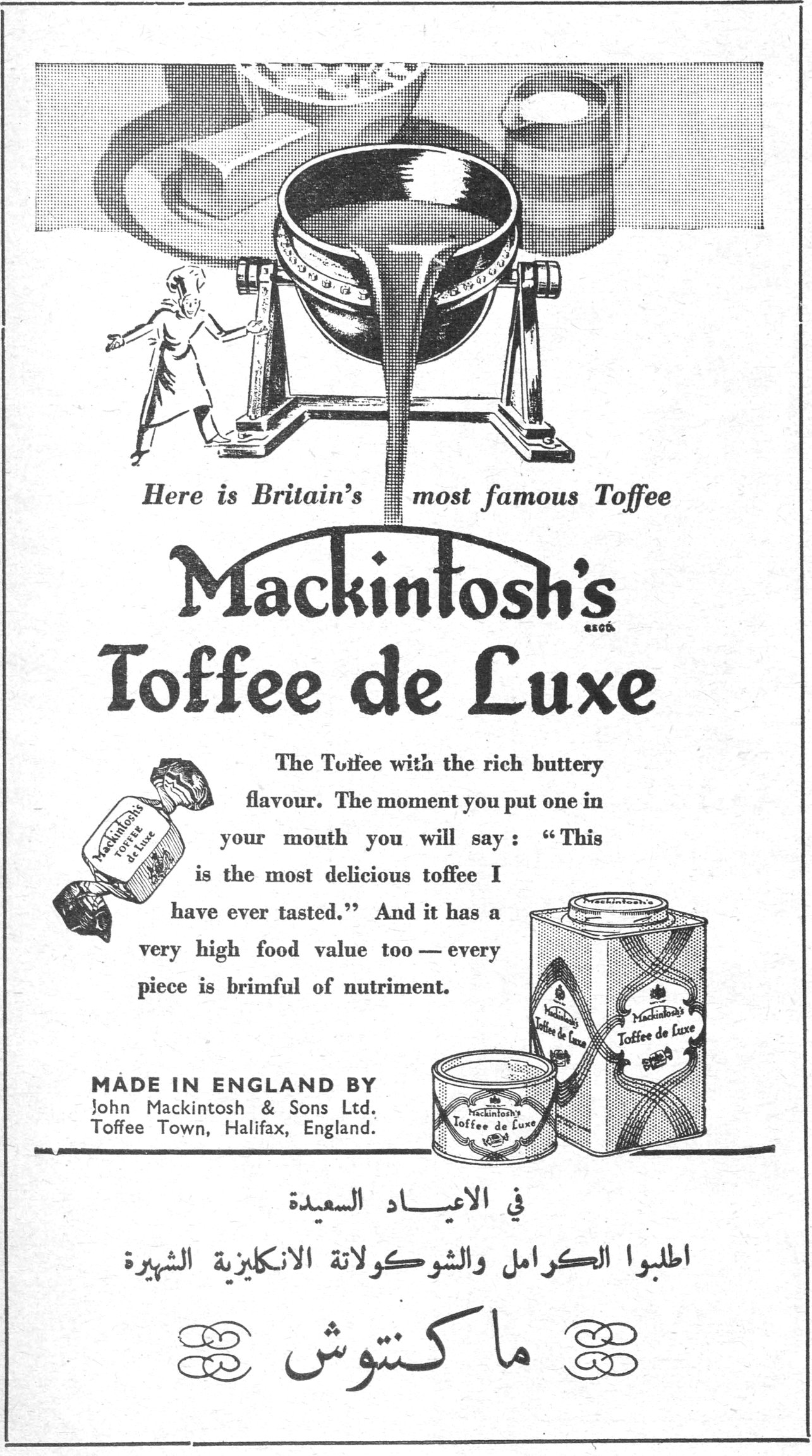 ماكنتوش
Here is Britain's most famous Toffee
Mackintosh's Toffee de Luxe
The Toffee with the rich buttery flavour. The moment you put one in your mouth you will say: "This is the most delicious toffee I have ever tasted." And it has a very high food value too — every piece is brimful of nutriment.
MADE IN ENGLAND BY
John Mackintosh & Sons Ltd.
Toffee Town, Halifax, England.
في الاعياد السعيدة
اطلبوا الكراميل والشوكولاتة الانكليزية الشهيرة
ماكنتوش