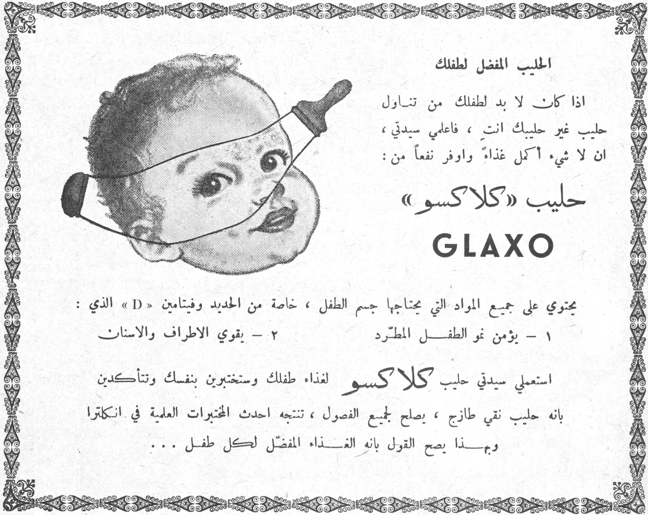 الحليب المفضل لطفلك الحليب المفضل لطفلك اذا كان لا بد لطفلك من تناول حليب غير حليبك انت ، فاعلمي سيدتي ، ان لا شيء أكمل غذاءً واوفر نفعاً من : حليب «كلاكسو» GLAXO يحتوي على جميع المواد التي يحتاجها جسم الطفل ، خاصة من الحديد وفيتامين « D » الذي : ١ - يؤمن نمو الطفل المطرد ٢ - يقوي الاطراف والاسنان استعملي سيدتي حليب كلاكسو لغذاء طفلك وستختبرين بنفسك وتتأكدين بانه حليب نقي طازج ، يصلح لجميع الفصول ، تنتجه احدث المختبرات العلمية في انكلترا وبهذا يصح القول بانه الغذاء المفضل لكل طفل ...