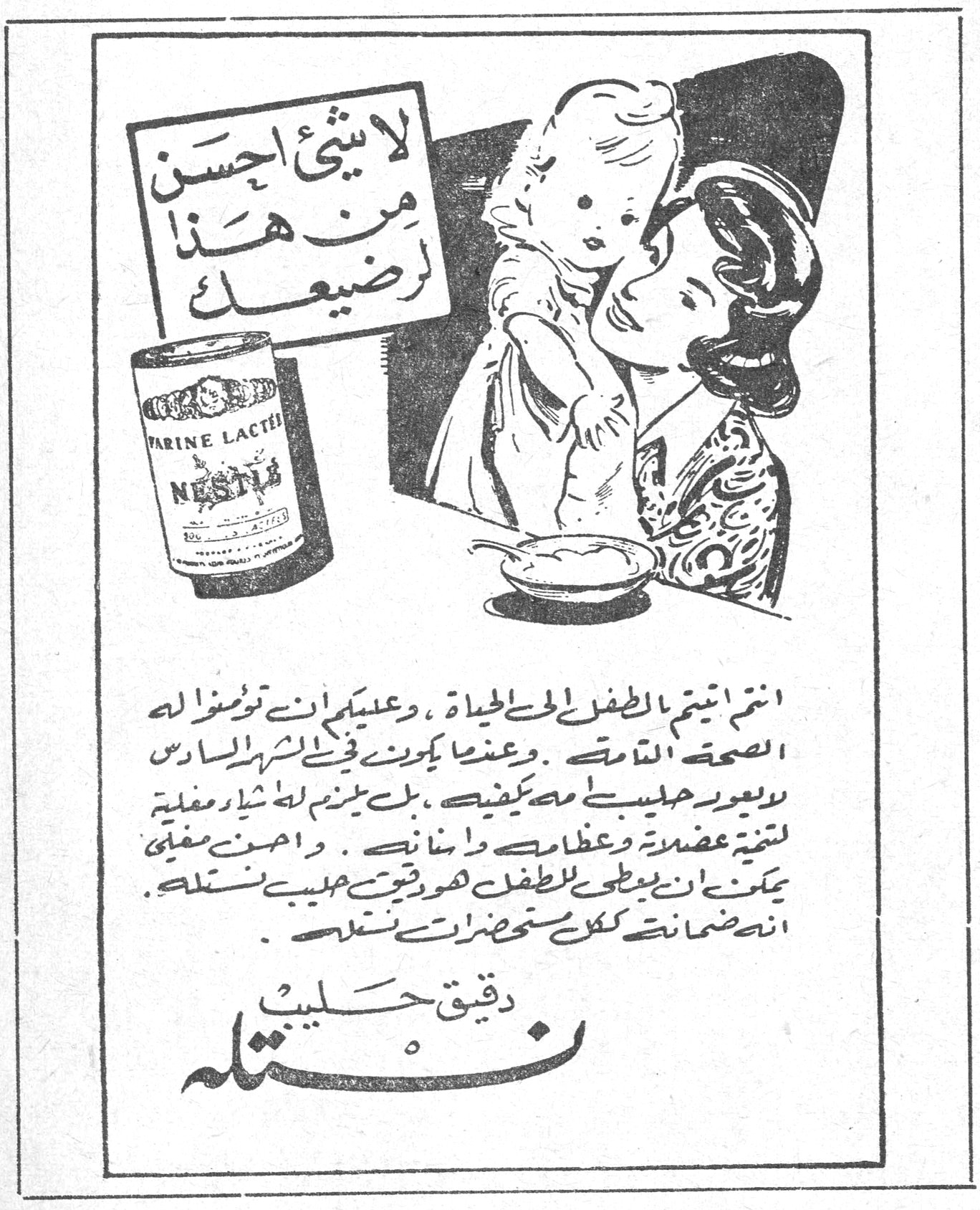 لا شيء احسن من هذا لرضيعك

FARINE LACTÉE NESTLÉ

انتم انتم بالطفل الحي الحياة ، وعليكم ان توفروا له الصحة التامة . وعندما يكون في الشهر السادس لا يعود حليبك مهما يكفيه ، بل يلزم له غذاء مغذية لتقوية عضلاته وعظامه واسنانه . واحسن مغذية يمكن ان يعطى للطفل هو دقيق حليب نستله انه ضمانة كل مستحضرات نستله .

دقيق حليب نستله