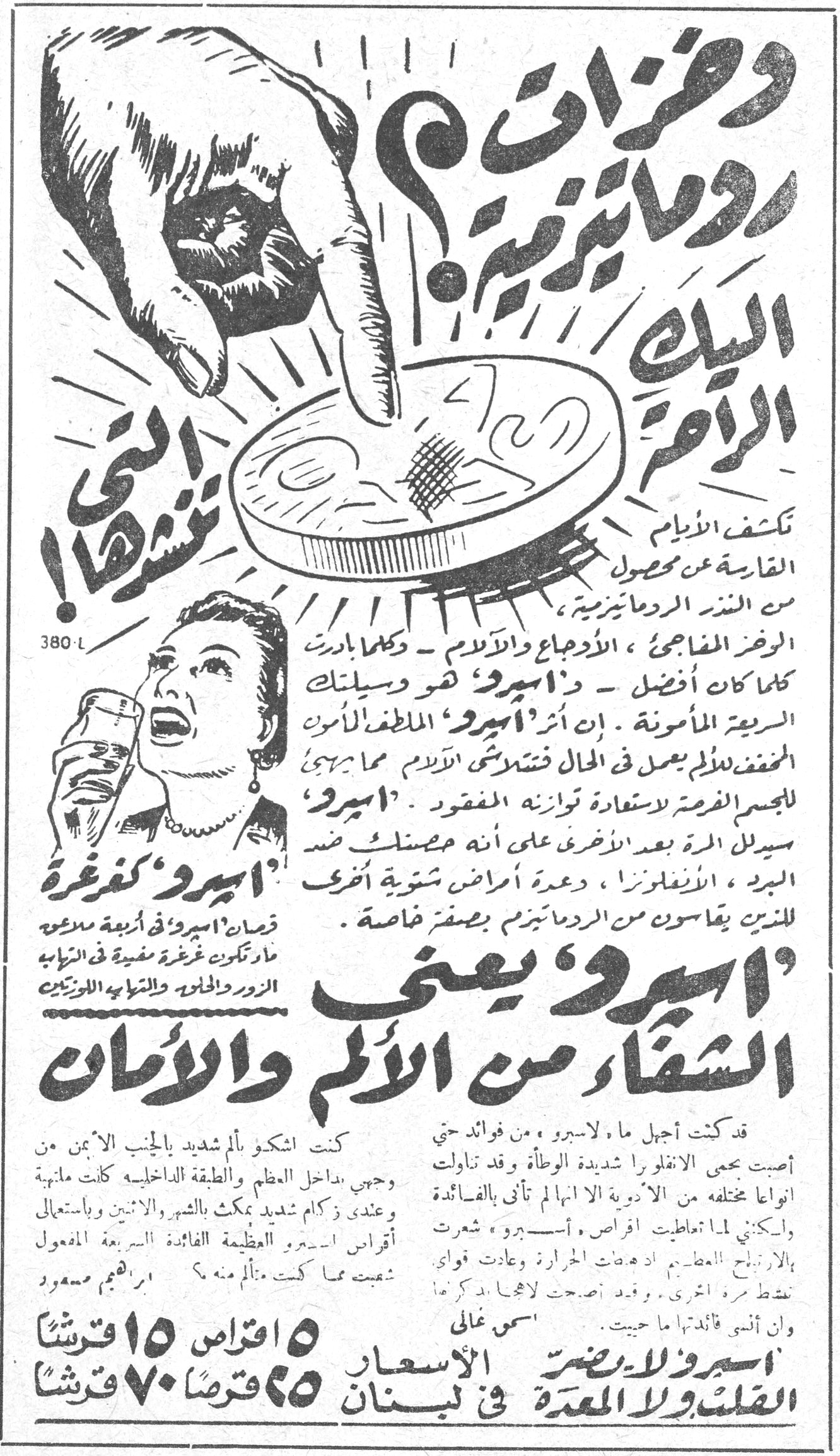 وخزات روماتيزمية ؟ اليك الراحة التي تنشدها ! 'اسبيرو' كغرغرة قرصان 'اسبيرو' في اربعة ملاعق ماء تكوّن غرغرة مفيدة في التهاب الزور والحلق والتهاب اللوزتين تكشف الايام القارية عن مفعول من الخبز الروماتيزمية ، الاوجاع والآلام ، وكلما بادرت كلما كان افضل — ذا اسبيرو هو وسيلتك السريعة المأمونة . ان اثر 'اسبيرو' الملطف الآمن المخفف للألم يعمل في الحال فتتلاشى الآلام مما يهيئ للجسم الفرصة لاستعادة توازنه المفقود . 'اسبيرو' سيدلل مرة بعد الاخرى على انه حصنك ضد البرد ، الانفلونزا ، وعدة امراض شتوية اخرى . للذين يقاسون من الردماتيزم بصفر خاصة . 'اسبيرو' يعني الشفاء من الألم والأمان كنت اشكو بألم شديد بالجنب الايمن من وجعي بداخل العظم والطبقة الداخلية كانت مانية وعندي زكام شديد يمكث بالشهر والاثنين وباستعمالي أقراص اسبيرو العظيمة الفائدة السريعة المفعول شعبت مما كنت متألم منه ؟ ابراهيم مسعود قد كنت اجهل ما لـ'اسبيرو' من فوائد حتى أصبت بحمى الانفلونزا شديدة الوطأة وقد تناولت انواعاً مختلفة من الادوية الا انها لم تأتي بالفائدة ولكني لما تعاطيت اقراص 'اسبيرو' شعرت بالارتياح العظيم اذ فعت الحرارة وعادت قواي تنشط مرة اخرى . وقد اصبحت لاجل هذا انصح كل امرأة قائلتها ما جربت . اسمي غالي 'اسبيرو' لا يضر القلب ولا المعدة الاسعار في لبنان ٥ اقراص ١٥ قرشاً ٢٥ قرصاً ٧٠ قرشاً