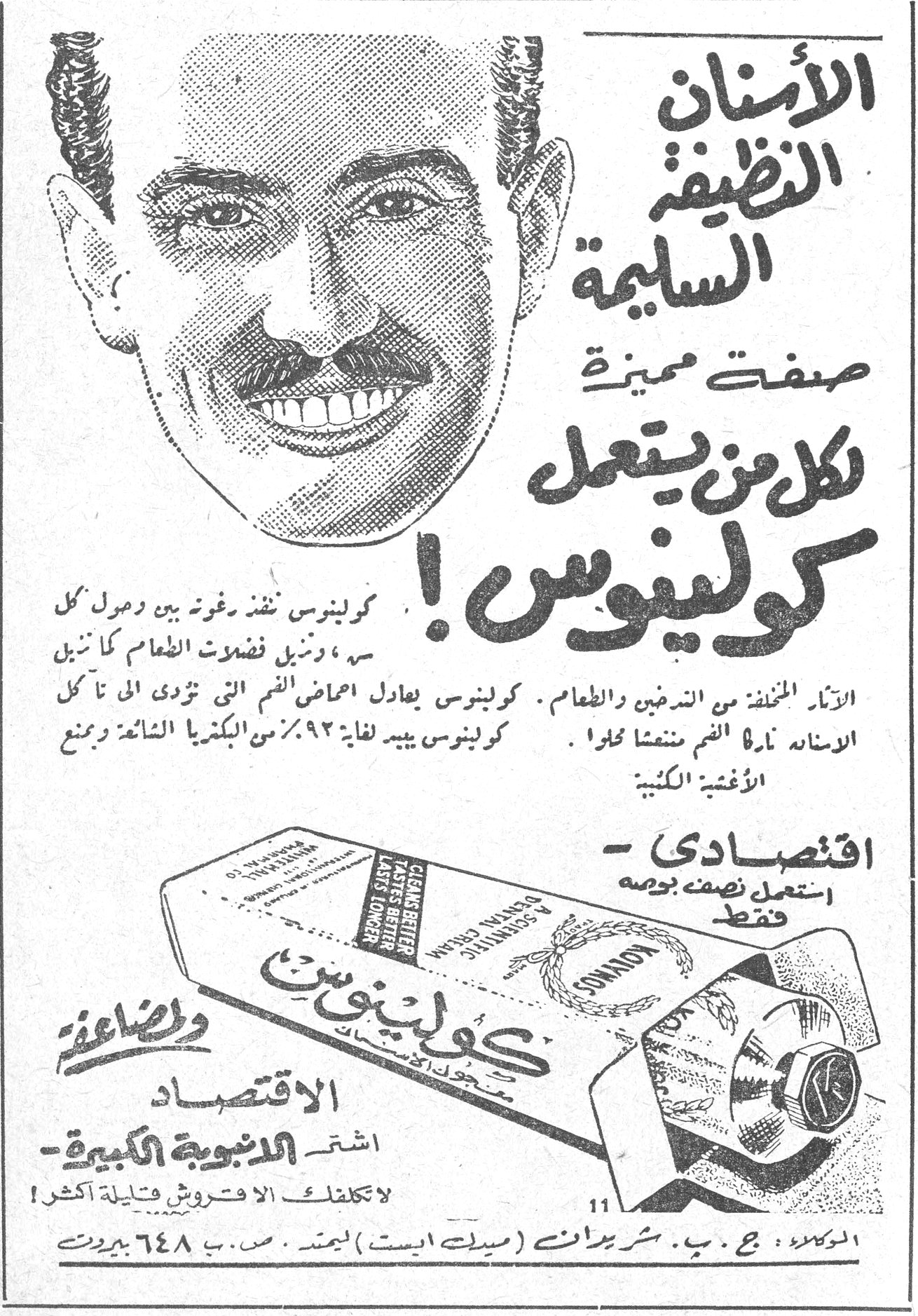 الأسنان النظيفة السليمة صفة مميزة لكل من يستعمل كولينوس ! كولينوس ينفذ برغوته بين وحول كل سن ، ويزيل فضلات الطعام كما ينزع الآثار المخلفة من التدخين والطعام . كولينوس يعادل احماض الفم التي تؤدي الى تآكل الاسنان وأذية الفم . كولينوس يبيد لغاية ٩٢٪ من البكتريا الشائعة ويمنع الأغشية الكثيفة . اقتصادي - استعمل نصفه بوصة فقط كولينوس CLEANS BETTER · TASTES BETTER · LASTS LONGER ولإضاعة الاقتصاد اشتر الانبوبة الكبيرة - لاتكلفك الا قروش قليلة أكثر ! الوكلاء : ج . ب . شرباتي (ميدل ايست) ليمتد . ص . ب ٦٤٨ بيروت