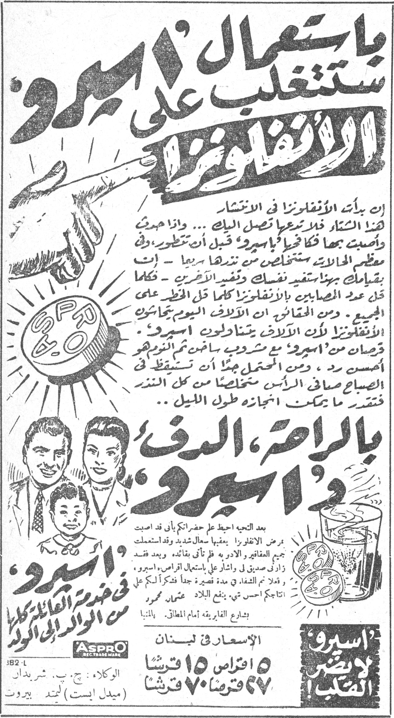 يا رنين الاجراس. أسبرو — باستعمال "اسبرو" ستتغلب على الانفلونزا. ان بدأت الانفلونزا في الانتشار هذا الشتاء فلا تدعها تصل اليك ... واذا هدّدت واصبحت بها فكافحها بـ "اسبرو" قبل ان تتطور، وفي معظم الحالات ستتخلص من ندرها سريعاً - انت بقيامك بهذا ستفيد نفسك وتفيد الآخرين - فكلما قل عدد المصابين بالانفلونزا كلما قل الخطر على الجميع. ومن المقاييس ان الالاف اليوم يجابهون الانفلونزا لأن الالاف يتناولون "اسبرو". قرصان من "اسبرو" مع مشروب ساخن ثم النوم هو أحسن ردّ، ومن المحتمل جداً أن تستيقظ في الصباح صافي الرأس متخلصاً من كل النذر فتقدر ما يمكن انجازه طول الليل .. بالراحة، الدفء و"اسبرو". بعد التحية احيط علم حضراتكم بأني قد اصبت بمرض الانفلونزا يعقبها سعال شديد وقد استعملت جميع العقاقير والأدوية فلم تأتِ بفائدة وبعد فقد زارني صديق لي واشار عليّ باستعمال اقراص "اسبرو" وفعلاً تم الشفاء في مدة قصيرة جداً فذكرت لكم على انتاجكم احسن شيء ينفع البلاد. عثمان محمود. بشارع الفابريقه أمام المطافئ. بالمنيا. "اسبرو" لا يضر القلب. "اسبرو" في خدمة العائلة كلها من الوالد الى الولد. الأسعار في لبنان ٥ اقراص ١٥ قرشاً ٢٧ قرصاً ٧٠ قرشاً. ASPRO REG. TRADE MARK. الوكلاء : ج. ب. شريدان (ميدل ايست) ليمتد بيروت