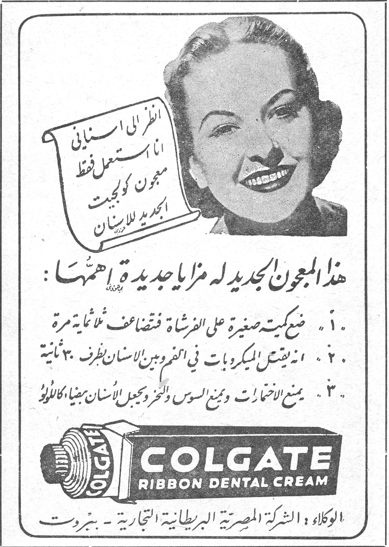 انظر الى اسناني انا استعمل فقط معجون كولجيت الجديد للاسنان هذا المعجون الجديد له مزايا جديدة اهمها: ١. ضع كمية صغيرة على الفرشاة فتتضاعف ثلاثمائة مرة ٢. انه يقتل الميكروبات في الفم وبين الاسنان بظرف ٣٠ ثانية ٣. يمنع الاختمارات ويمنع السوس والنخر ويجعل الاسنان بيضاء كاللؤلؤ COLGATE RIBBON DENTAL CREAM الوكلاء: الشركة المصرية البريطانية التجارية - بيروت