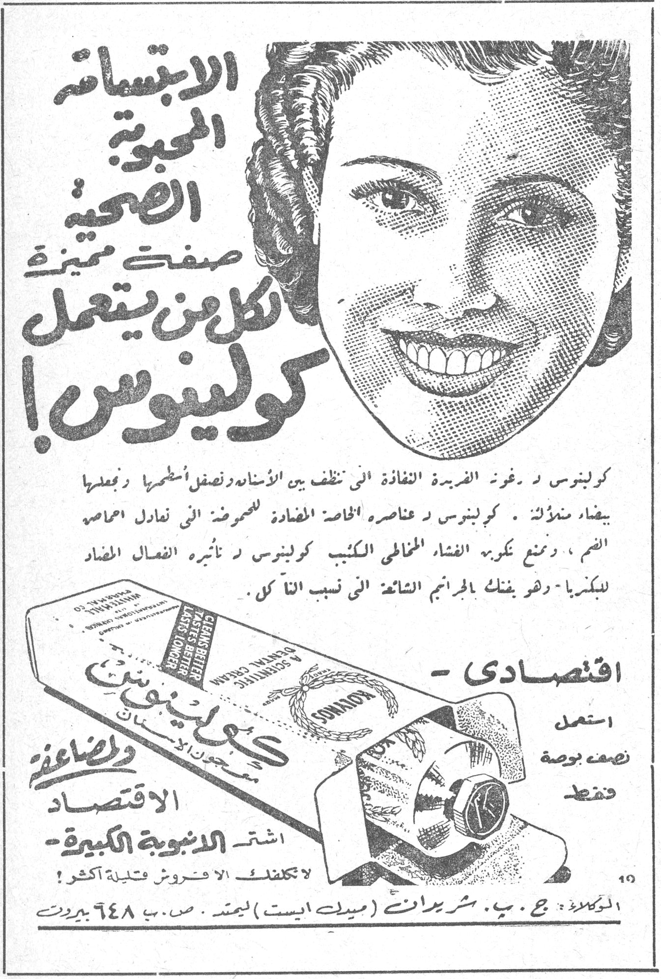 كولينوس — الابتسامة المحبوبة الصحية صفتك مميزة لكل من يستعمل كولينوس ! كولينوس ذو رغوة فريدة نفاذة التي تنظف بين الأسنان وتصقل أسطحها وتجعلها بيضاء منللة . كولينوس ذو عناصره الخاصة المضادة للحموض التي تعادل أحماض الفم ، وتمنع تكون الغشاء المخاطي الكئيب . كولينوس ذو تأثيره الفعال المضاد للبكتريا وهو يفتك بالجراثيم الشائع أنها [...] الفم . اقتصادي - استعمل نصف بوصة فقط الاقتصاد والصناعة اشتر الأنبوبة الكبيرة - لا تكلفك الا فروش قليلة أكثر ! الوكلاء : ج . ب . شريدان (ميدل ايست) ليمتد . ص . ب ٦٤٨ بيروت