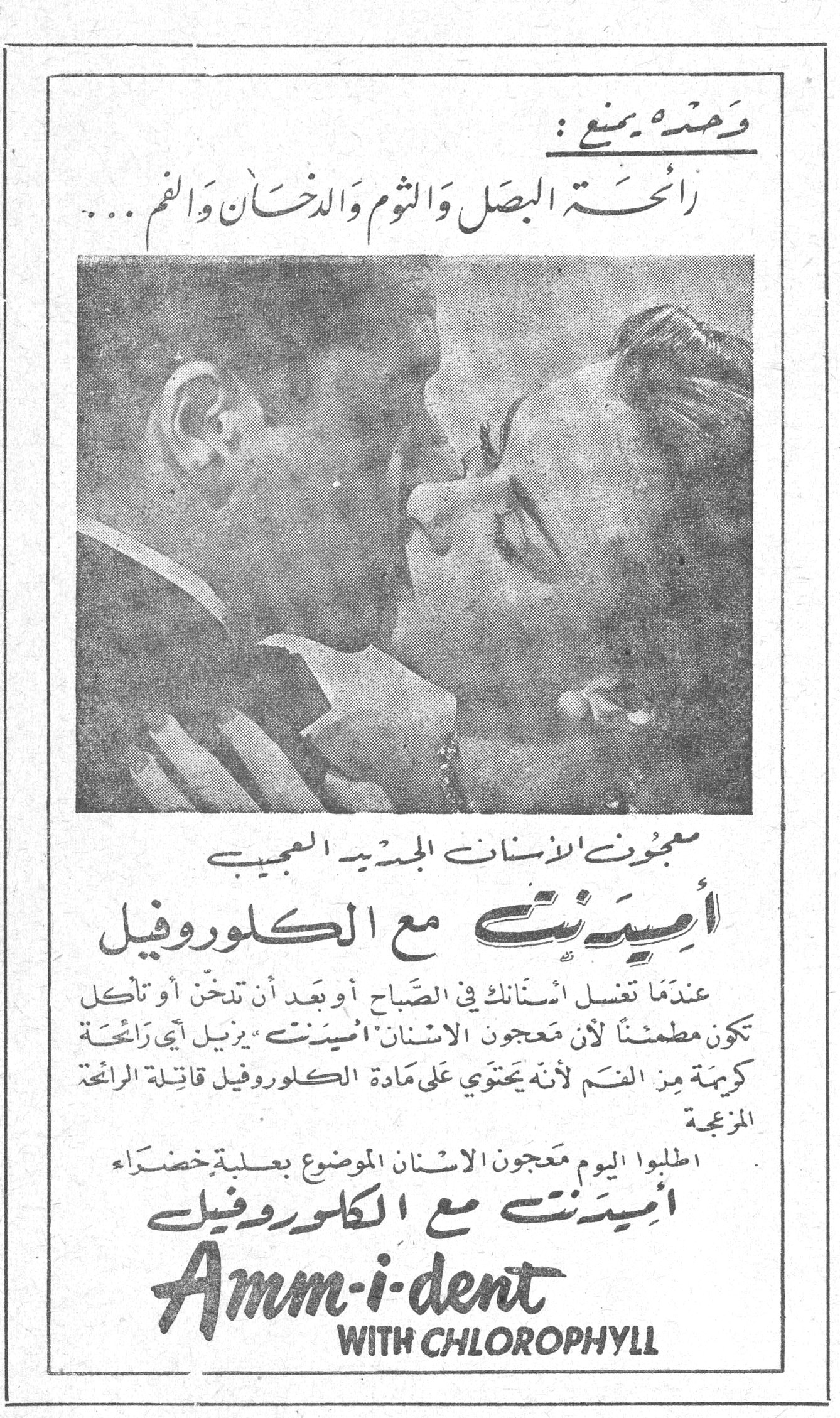 أميدنت مع الكلوروفيل — وحده يمنع: رائحة البصل والثوم والدخان والفم... معجون الاسنان الجديد العجيب أميدنت مع الكلوروفيل. عندما تغسل اسنانك في الصباح أو بعد أن تدخن أو تأكل تكون مطمئناً لأن معجون الاسنان أميدنت يزيل أي رائحة كريهة من الفم لأنه يحتوي على مادة الكلوروفيل قاتلة الرائحة المزعجة. اطلبوا اليوم معجون الاسنان الموضوع بعلبة خضراء أميدنت مع الكلوروفيل. Amm-i-dent WITH CHLOROPHYLL