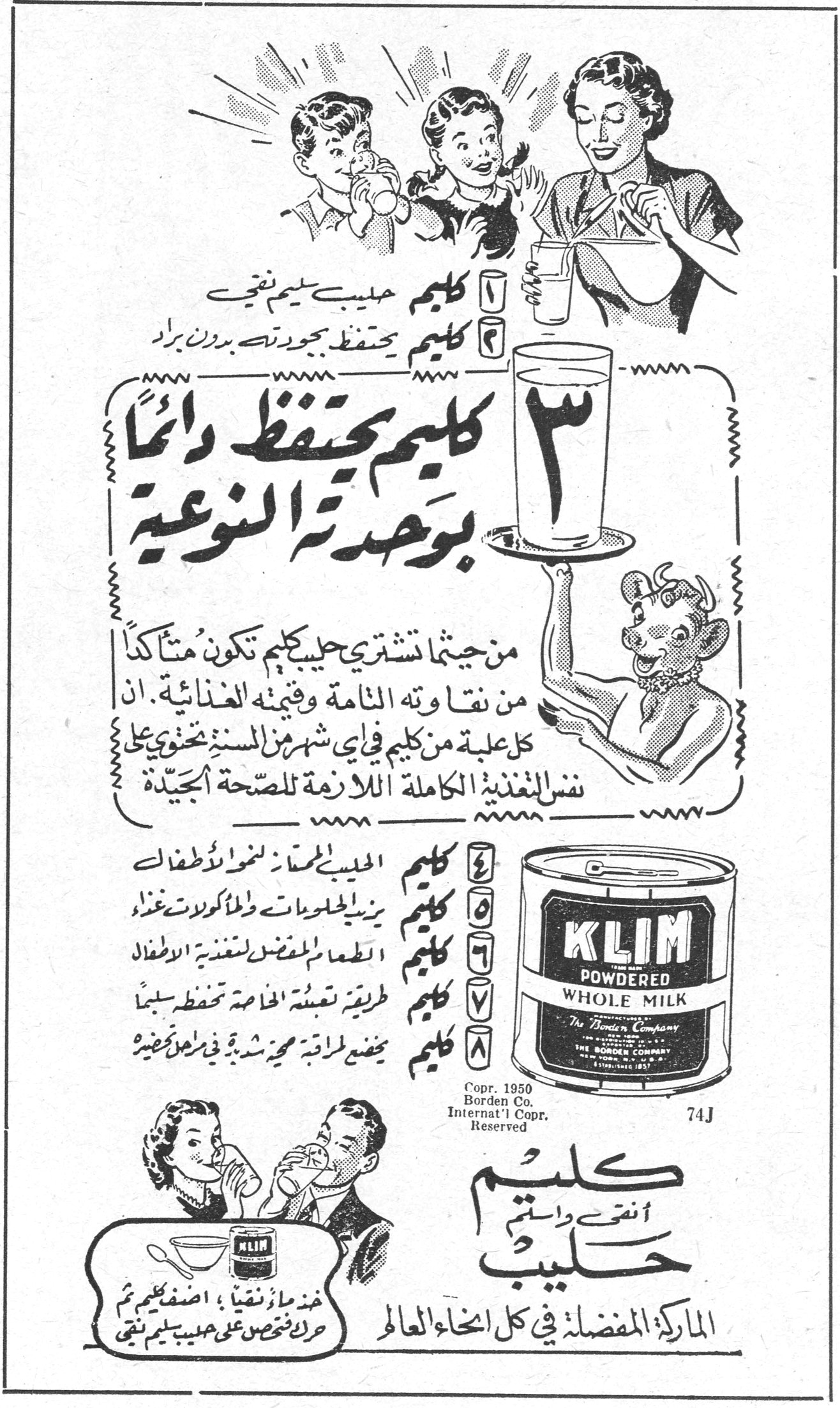 كليم أنقى وأسلم حليب الماركة المفضلة في كل انحاء العالم KLIM POWDERED WHOLE MILK The Borden Company ١ كليم حليب سليم نقي ٢ كليم يحتفظ بجودته بدون براد ٣ كليم يحتفظ دائماً بوحدته النوعية من حيثما تشتري حليب كليم تكون متأكداً من نقاوته التامة وقيمته الغذائية . ان كل علبة من كليم في أي شهر من السنة تحتوي على نفس التغذية الكاملة اللازمة للصحة الجيدة . ٤ كليم الحليب الممتاز لنمو الاطفال ٥ كليم يزيد الحلويات والمأكولات غذاءً ٦ كليم الطعم المفضل لمعظم تغذية الاطفال ٧ كليم طريقة تعبئته التامة تحفظه سليماً ٨ كليم يمضي لزمن مديد شديد في مخزن نظيف خذ ما تحتاج ، اضف كليم ثم حرك لتحصل على حليب سليم نقي Copr. 1950 Borden Co. Internat'l Copr. Reserved 74J