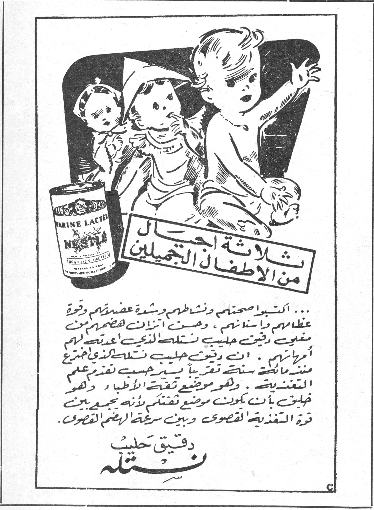 ثلاثة اجيال من الاطفال الجميلين ... اكسبوا اصحتهم ونشاطهم وشدة عضلاتهم وقوة عظامهم واسنانهم ، وهنّئ اتزان هضمهم من مغذي دقيق حليب نستله الذي اعدته لهم أمهاتهم . ان دقيق حليب نستله الذي اخترع منذ مائة سنة تقريباً يسير حسب تقدم علم التغذية . وهو موضع ثقة الأطباء ، وهو خليق بأن يكون موضع ثقتك لأنه يجمع بين قوة التغذية القصوى وبين سرعة الهضم القصوى . دقيق حليب نستله