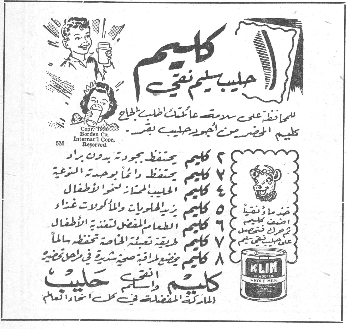 كليم حليب يم نقي كليم حليب يم نقي للمحافظة على سلامة عائلتك اطلبي بإلحاح كليم المحضر من أجود حليب بقر . Copr. 1950 Borden Co. Internat'l Copr. Reserved 5M ١ كليم يحتفظ بجودته بدون براد ٢ كليم يحتفظ دائماً بوحدته النوعية ٣ كليم الحليب الممتاز لنمو الأطفال ٤ كليم يزيد الحلويات والمأكولات غنى ٥ كليم الطعام المفضل لتغذية الأطفال ٦ كليم [...] ٧ كليم طريقة تعبئة الخاصة تحفظه سالماً ٨ كليم مضمون طاقمه صحية شرية في مراحل تحضيره ضمناً ونقياً أضف كليم يحرك يذيب على بينه نقي كليم KLIM POWDERED WHOLE MILK كليم أنقى حليب الماركة المفضلة في كل انحاء العالم
