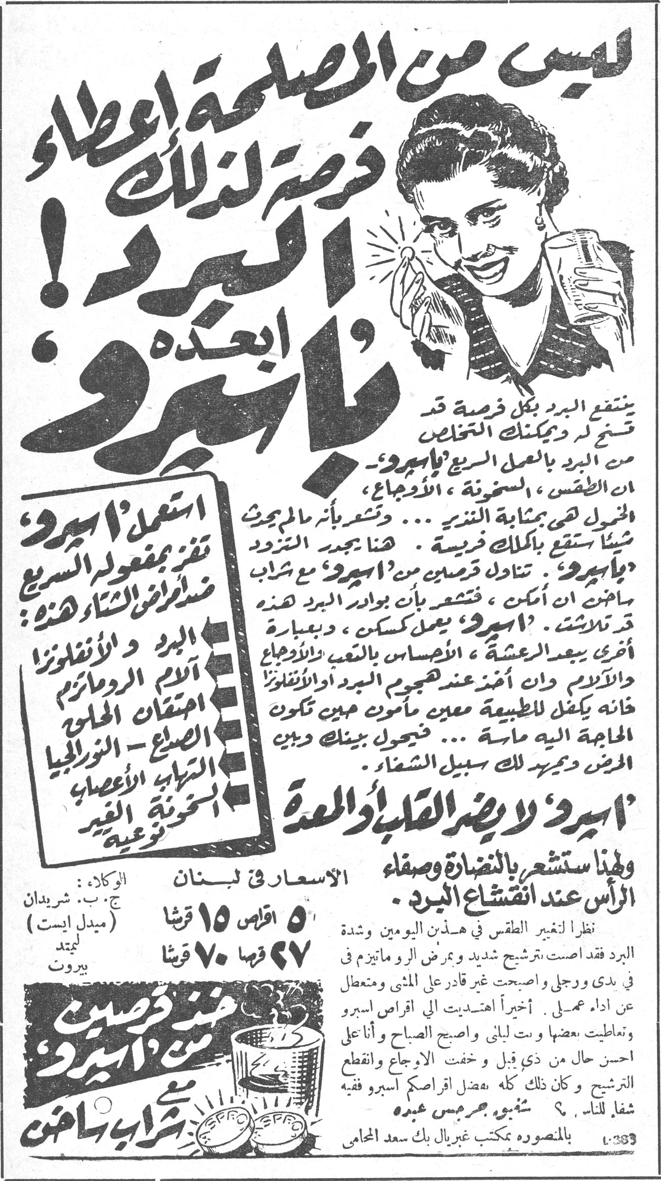 أسبيرو ليس من المصلحة إعطاء فرصة لذلك يا أسبيرو ! ابعده ينتفع البرد بكل فرصة قد تسنح لك ويمكنك التخلص من البرد بالعمل السريع « بأسبيرو ». ان الطقس ، السخونة ، الأوجاع ، الخمول هي بمثابة النذير ... وتشعر بأنك محموم شيئاً يقع بكلك فريسة . هنا يجدر التزود « بأسبيرو ». تناول قرصين من « أسبيرو » مع شراب ساخن ان أمكن ، فتشعر بأن بوادر البرد هذه قد تلاشت . « أسبيرو » يعمل كمسكن ، وبعبارة أخرى يبعد العشية ، الأحساس بالتعب والأوجاع والآلام ، وان أخذ عند هجوم البرد أو الأنفلونزا فانه يكفل للطبيعة معين مأمون حين تكون الحاجة اليه ماسة ... فجعوك بينك وبين المرض وبمريدك لك سبيل الشفاء . استعمل « أسبيرو » تجد بمفعوله السريع مضاد لأمراض الشتاء هذه : البرد و الأنفلونزا آلام الروماتيزم احتقان الحلق الصداع - النورالجيا التهاب الأعصاب خشونة الغير نوعية « أسبيرو » لا يضر القلب أو المعدة ولهذا ستشعر بالنضارة وصفاء الرأس عند انقشاع البرد . نظراً لتغير الطقس في هذين اليومين وشدة البرد فقد أصابت ترشيح شديد ومرض الروماتيزم في يدي ورجلي وأصبحت غير قادر على المشي ومتعطل عن اداء عملي . أخيراً اهتديت الى اقراص أسبيرو وتعاطيت بعضها وبت ليلتي وأصبح الصباح وأنا على احسن حال من ذي قبل وخفت الأوجاع وانقطع الترشيح وكان ذلك كله بفضل اقراصكم أسبيرو فشفاء للناس ؟ توقيع جرجس عبده بالمنصورة بمكتب غبريال بك سعد المحامي الأسعار في لبنان : ٥ اقراص ١٥ قرشاً ٢٧ قرصاً ٧٠ قرشاً الوكلاء : ج . ب . شريدان (ميدل ايست) ليمتد بيروت خذ قرصين من أسبيرو مع شراب ساخن الانفلونزا الروماتيزم الحلق النورالجيا الاعصاب قرشا