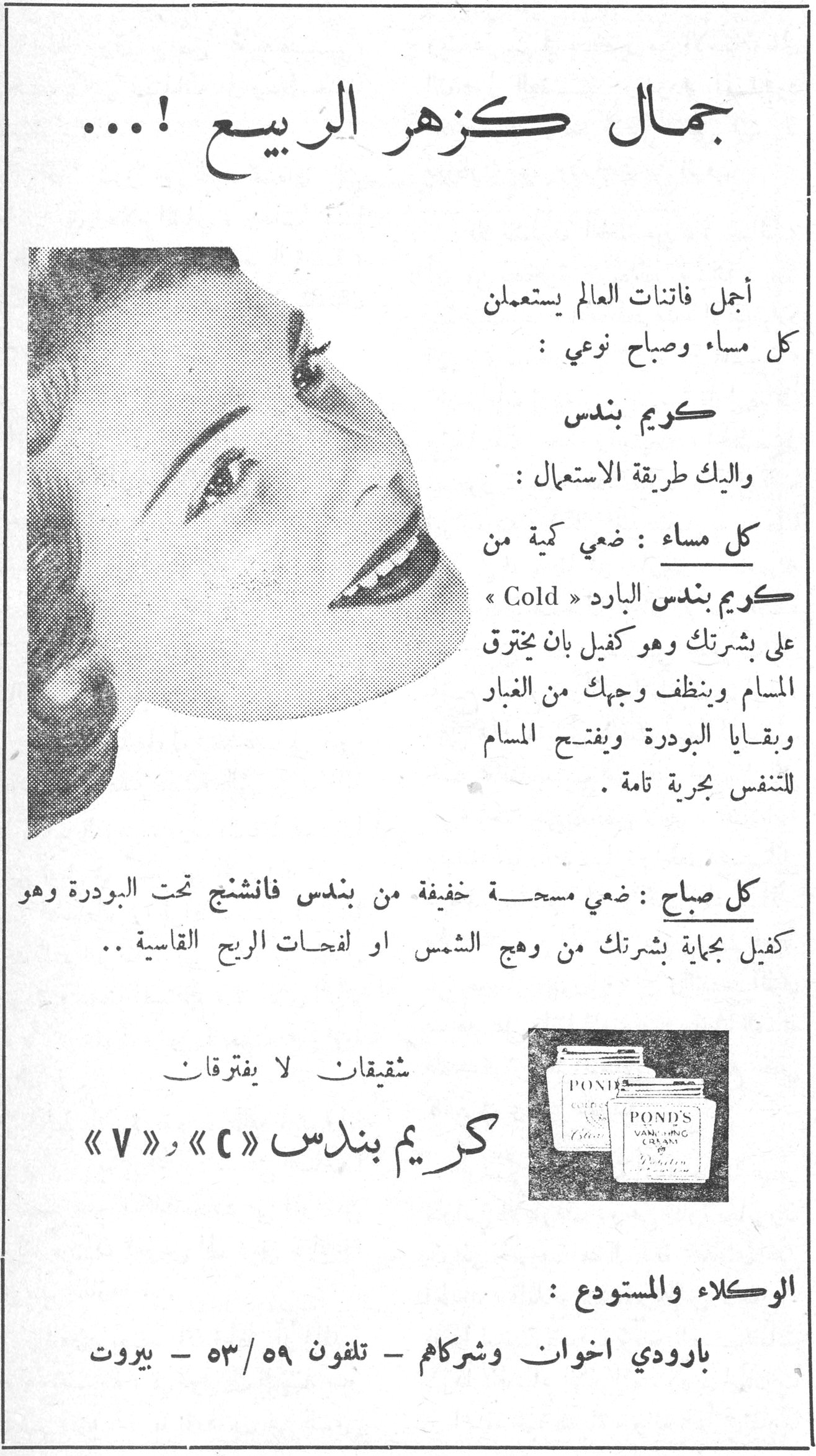 جمال كزهر الربيع !...

أجمل فاتنات العالم يستعملن كل مساء وصباح نوعي :

كريم بندس

واليك طريقة الاستعمال :

كل مساء : ضعي كمية من كريم بندس البارد « Cold » على بشرتك وهو كفيل بان يخترق المسام وينظف وجهك من الغبار وبقايا البودرة ويفتح المسام للتنفس بحرية تامة .

كل صباح : ضعي مسحة خفيفة من بندس فانشنج تحت البودرة وهو كفيل بحماية بشرتك من وهج الشمس او لفحات الريح القاسية ..

شقيقتان لا يفترقان
كريم بندس « C » و « V »

POND'S

الوكلاء والمستودع :
بارودي اخوان وشركاهم - تلفون ٥٣/٥٩ - بيروت
