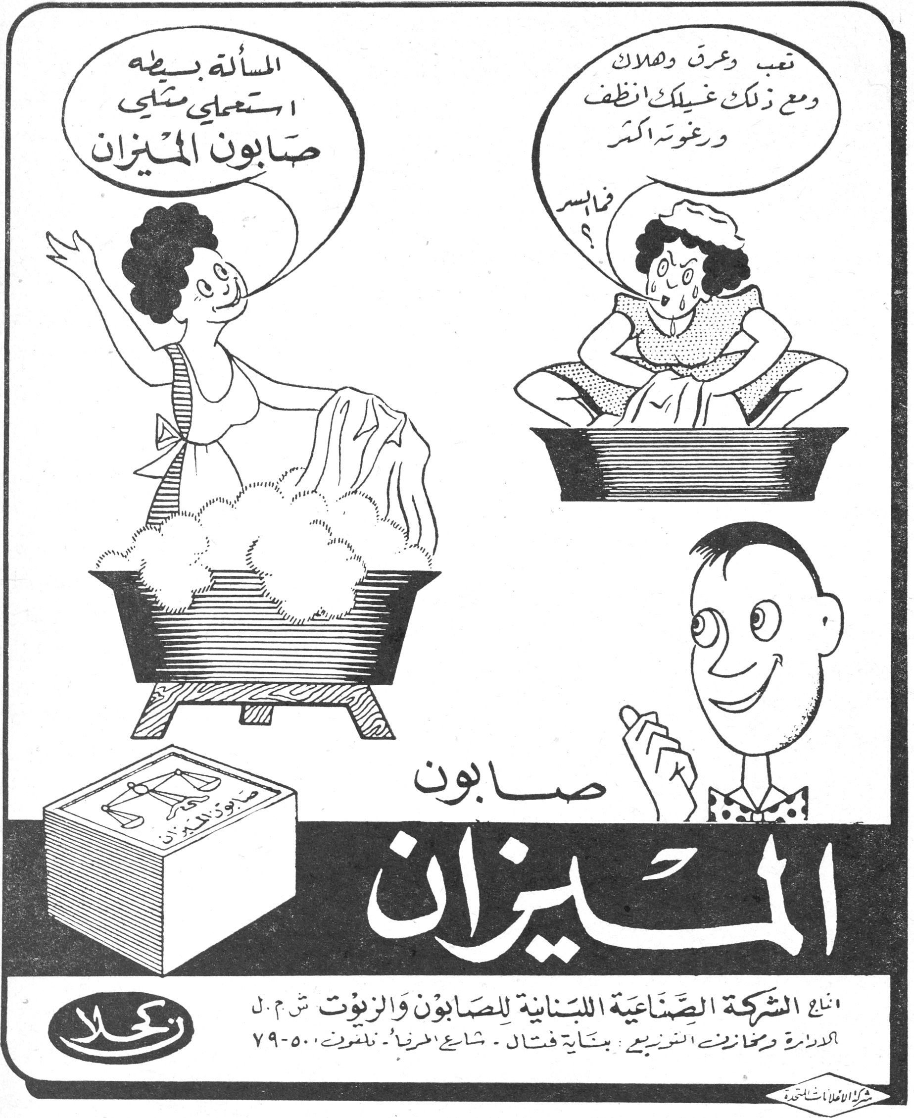 صابون الميزان
تعب وعرق وهلاك
ومع ذلك غسيلك أنظف
ورغوته أكثر
فالسر؟

المسألة بسيطة
استعملي مثلي
صابون الميزان

صابون الميزان

إنتاج الشركة الصناعية اللبنانية للصابون والزيوت ش.م.ل
الإدارة ومخازن التوزيع: بناية فتال - شارع المرفأ - تلفون ٧٩-٥٠