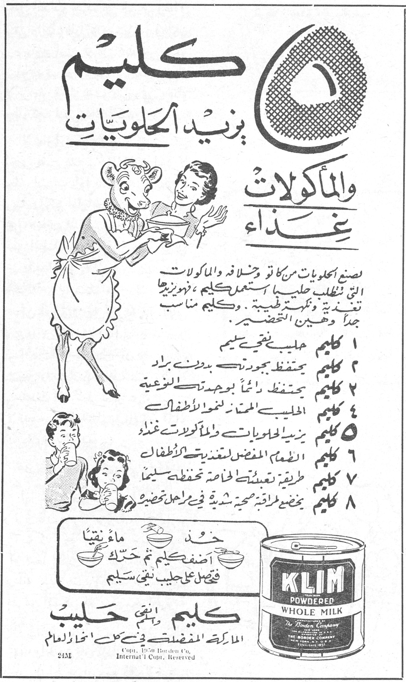 ٥ كليم يزيد الحلويات والمأكولات غذاء
لصنع الحلويات من كاتو وخلافه والمأكولات التي تتطلب حليباً استعمل كليم ، فهو يزيدها تغذية ونكهة طبية . وكليم مناسب جداً وهين التحضير .
١ كليم حليب نقي سليم
٢ كليم يحتفظ بجودته بدون براد
٣ كليم يحتفظ دائماً بجودته النوعية
٤ كليم الحليب الممتاز لنمو الاطفال
٥ كليم يزيد الحلويات والمأكولات غذاء
٦ كليم الطعام المفضل لتغذية الاطفال
٧ كليم طريقة تعبئته الخاصة تحفظه سليماً
٨ كليم يخضع لمراقبة صحية شديدة في مراحل تحضيره
خذ ماءً نقياً أضف كليم ثم حرّك فيحصل على حليب نقي سليم
كليم وأنقى حليب
الماركة المفضلة في كل انحاء العالم
KLIM POWDERED WHOLE MILK
The Borden Company
Copt. 1950 Borden Co. Internat'l Copt. Reserved
24M