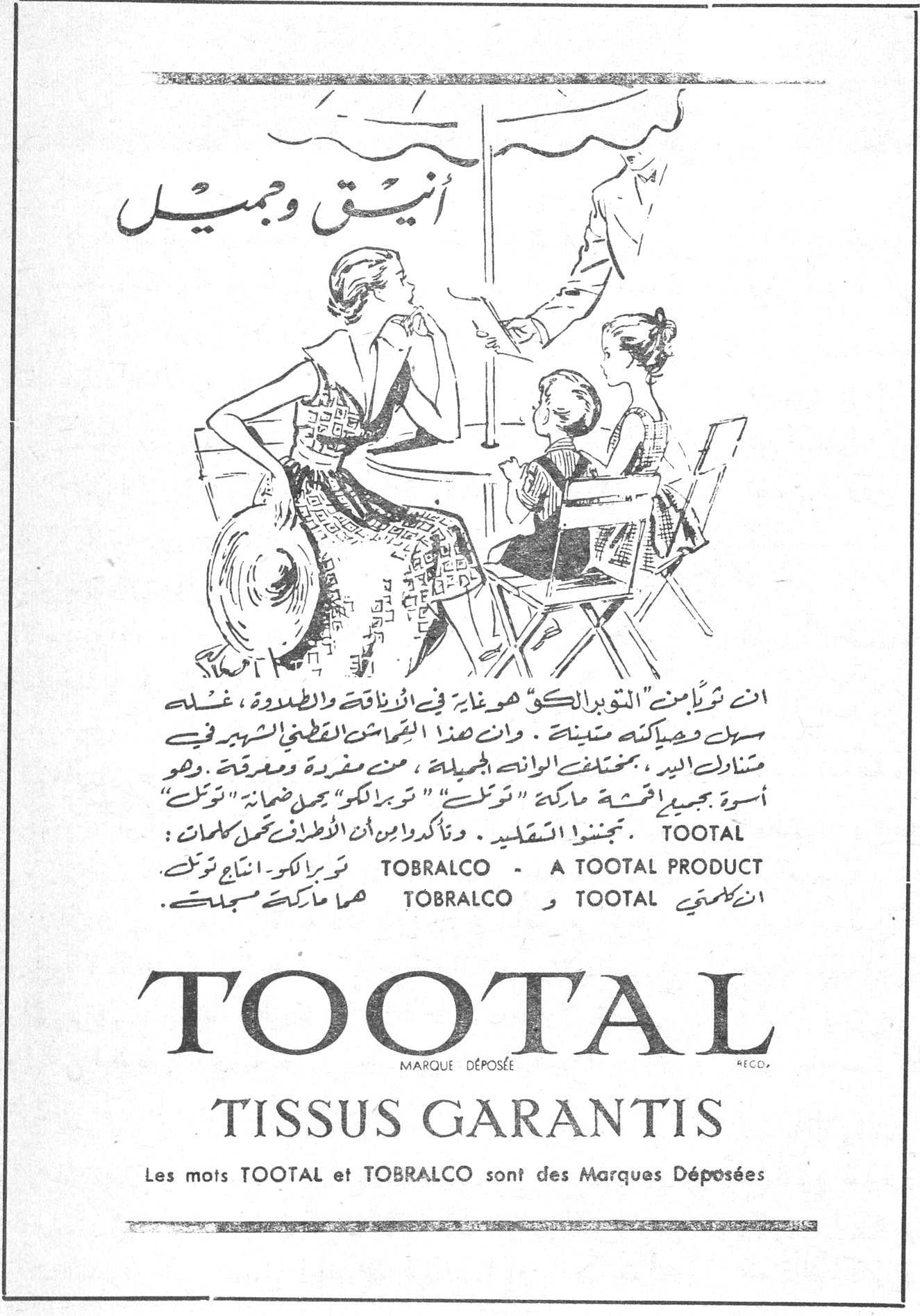 TOOTAL - TOBRALCO
أنيق وجميل
ان شراءكم من «التوبرالكو» هو غاية في الأناقة والطراوة ، غسله سهل وحياكته متينة . وإن هذا القماش القطني الشهير في مشاركة اليد ، بمختلف الوانه الجميلة ، منه مفردة ومعقدة . وهو أسوة بجميع أقمشة ماركة «توتال» «توبرالكو» يحمل ضمانة «توتال» . تجنبوا التقليد ، وتأكدوا بأن الأقمشة تحمل كلمات :
TOBRALCO – A TOOTAL PRODUCT
TOOTAL و TOBRALCO هما ماركتنا المسجلتان
TOOTAL
MARQUE DÉPOSÉE
TISSUS GARANTIS
Les mots TOOTAL et TOBRALCO sont des Marques Déposées
