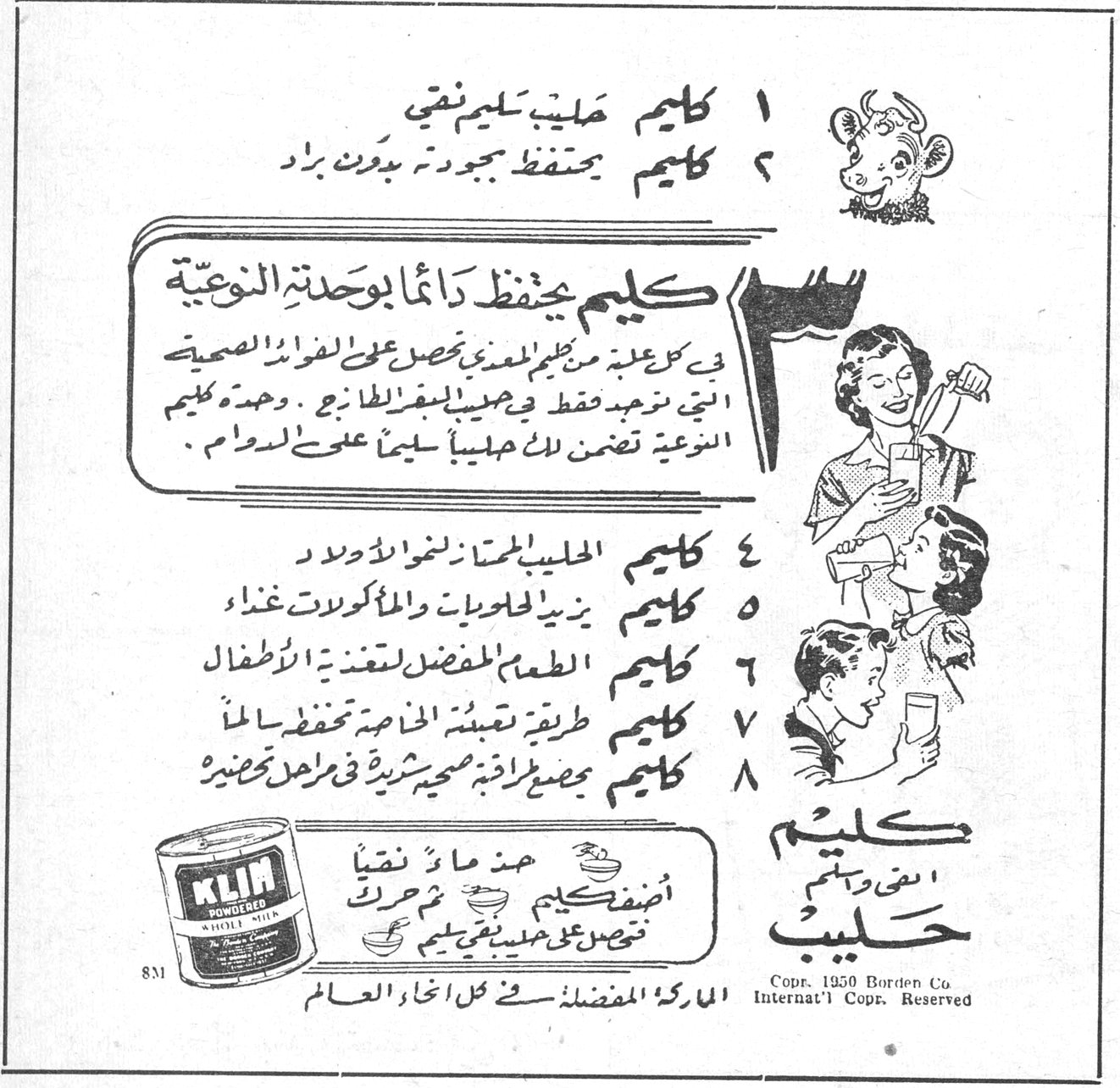 كليم حليب ١ كليم حليب سليم نقي ٢ كليم يحفظ جودته بدون براد كليم يحفظ دائماً بوحدته النوعية في كل علبة من كليم المعدني تحصل على الفوائد الصحية التي توجد فقط في حليب الطازج . وحدة كليم النوعية تضمن لك حليباً سليماً على الدوام . ٤ كليم الحليب الممتاز لنمو الاولاد ٥ كليم يزيد الحلويات والمأكولات غذاءً ٦ كليم الطعم المفضل لتغذية الاطفال ٧ كليم طريقة تعبئة الخاصة تحفظه سالماً ٨ كليم مصدر اغذية صحية شهية في مراحل تحضيرها أضف كليم عند ما نقياً ثم حرك تحصل على حليب نقي KLIM POWDERED WHOLE MILK Copr. 1950 Borden Co Internat'l Copr. Reserved الماركة المفضلة في كل انحاء العالم