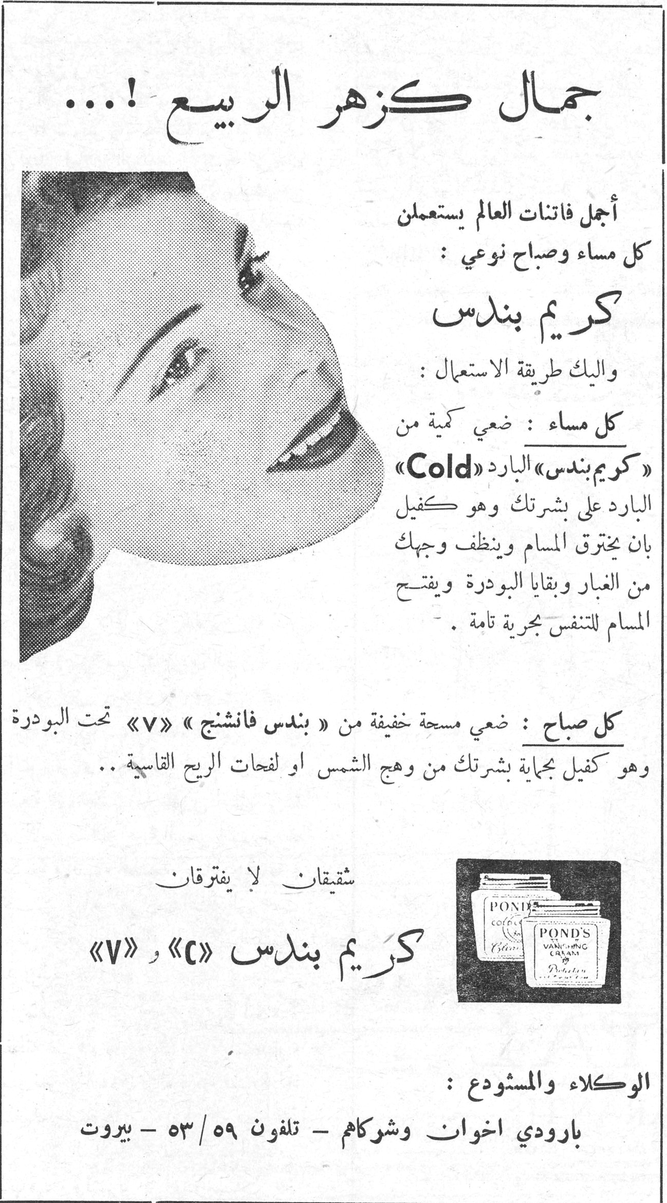 جمال كزهر الربيع !... أجمل فاتنات العالم يستعملن كل مساء وصباح نوعي : كريم بندس واليك طريقة الاستعمال : كل مساء : ضعي كمية من «كريم بندس» البارد «Cold» البارد على بشرتك وهو كفيل بان يخترق المسام وينظف وجهك من الغبار وبقايا البودرة ويفتح المسام للتنفس بحرية تامة . كل صباح : ضعي مسحة خفيفة من « بندس فانشنج » «V» تحت البودرة وهو كفيل بحماية بشرتك من وهج الشمس او لفحات الريح القاسية .. شقيقان لا يفترقان كريم بندس «C» و «V» الوكلاء والمستودع : بارودي اخوان وشوكاهم - تلفون ٥٩/٥٣ - بيروت