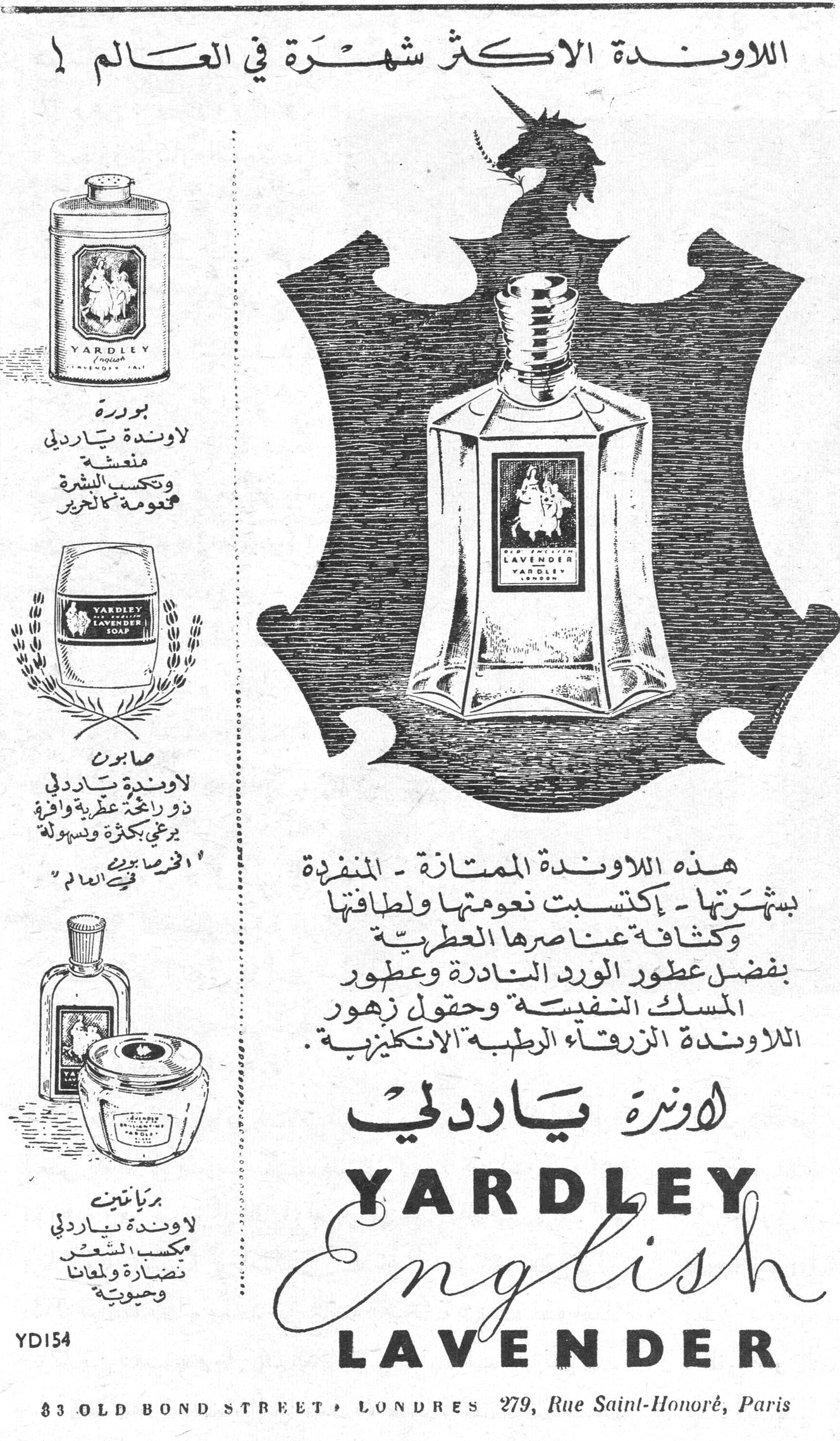 اللاوندة ياردلي - YARDLEY English LAVENDER — اللاوندة الاكثر شهرة في العالم — بودرة لاوندة ياردلي منعشة وتكسب البشرة نعومة كالحرير — صابون لاوندة ياردلي ذو رائحة عطرية وافرة يرغي بكثرة ويسهل [...] في العالم — بريانتين لاوندة ياردلي يكسب الشعر نضارة ولمعاناً وحيوية — هذه اللاوندة الممتازة - المنفردة بشهرتها - اكتسبت نعومتها ولطافتها وكثافة عناصرها العطرية بفضل عطور الورد النادرة وعطور المسك النفيسة وحقول زهور اللاوندة الزرقاء الرطبة الانكليزية . — اوندة ياردلي YARDLEY English LAVENDER — 83 OLD BOND STREET • LONDRES 279, Rue Saint-Honoré, Paris — YD154