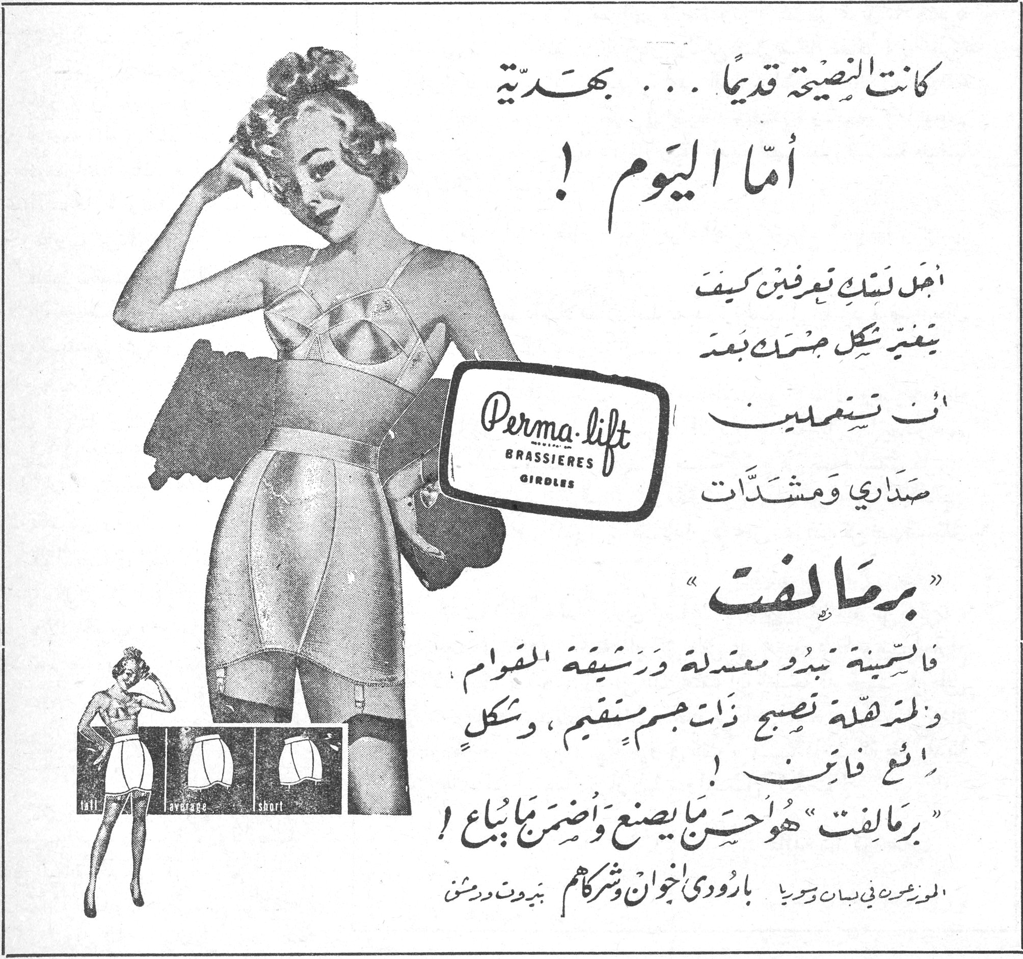 برمالفت — كانت النصيحة قديماً... بهديّة. أما اليوم! أجل لستِ تعرفين كيف يتغيّر شكل جسمك بعد أن تستعملين صداري ومشدّات برمالفت فالسمينة تبدو معتدلة ورشيقة القوام والمترهّلة تصبح ذات جسم مستقيم، وشكلٍ رائع فاتن! برمالفت هو أحسن ما يصنع وأضمن ما يُباع! الموزّعون في لبنان وسوريا: بارودي إخوان وشركاهم بيروت ودمشق. Perma-lift BRASSIERES GIRDLES. tall / average / short