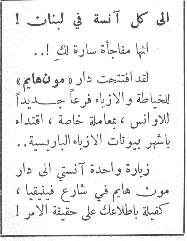 الى كل آنسة في لبنان ! الى كل آنسة في لبنان ! انها مفاجأة سارة لك !.. لقد افتتحت دار « مونهايم » للخياطة والازياء فرعاً جديداً للاوانس ، بمعاملة خاصة ، اقتداء باشهر بيوتات الازياء الباريسية .. زيارة واحدة آنستي الى دار مونت هايم في شارع فينيقيا ، كفيلة باطلاعك على حقيقة الامر !