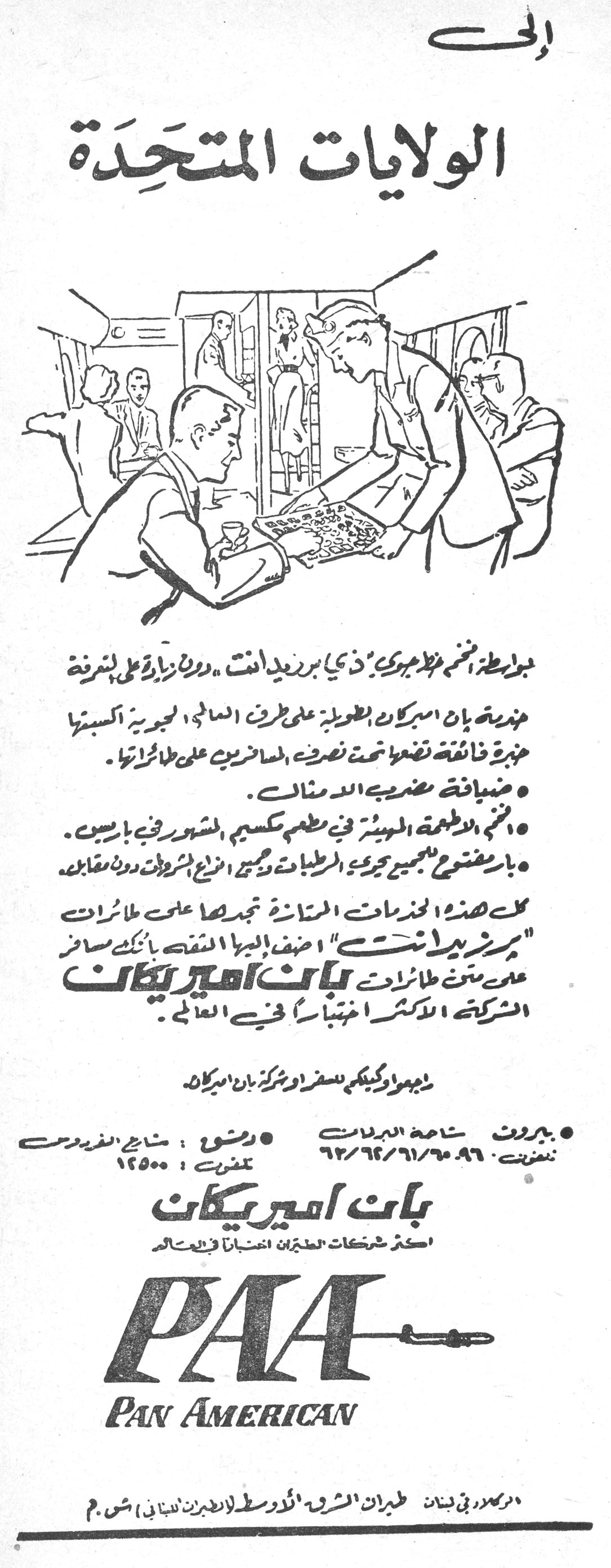 إلى الولايات المتحدة الي الولايات المتحده بولوطة، انضمي مظاهرة «ذي بريزيدانت» «دون زيادة على شرفة» عديدة بان أميركان الطويلة على طرق العالم الجوية أكسبتها خبرة فائقة تضعها تحت تصرف المسافرين على طائراتها. • ضيافة مضرب الأمثال. • فخم الأطعمة المعدة في مطعم مكسيم الشهير في باريس. • بار مفتوح للجميع تجري المرطبات وكبير أنواع المشروبات دون مقابل. كل هذه الخدمات الممتازة تجدها على طائرات «بريزيدانت» أضف إليها الثقة بأنك مسافر على متن طائرات بان أميركان الشركة الأكثر اختباراً في العالم. راجعوا وكيلكم للسفر أو شركة بان أميركان • بيروت: ساحة البدلات تلفون: ٩٦٠/٦١/٦٢/٦٣ • دمشق: شارع الفردوس تلفون: ١٢٥٠٠ بان أميركان أكثر شركات الطيران اختباراً في العالم PAA PAN AMERICAN الوكلاء في لبنان: طيران الشرق الأوسط (الطيران اللبناني) ش.م.م