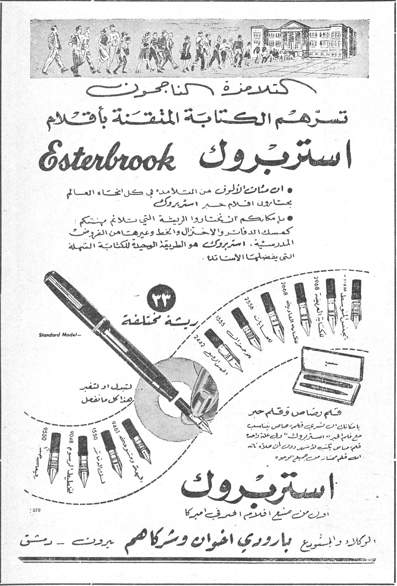 استربروك Esterbrook كتلامذة الناجحون تسرّهم الكتابة المتقنة بأقلام Esterbrook استربروك • ان مئات الالوف من التلامذة في كل انحاء العالم يمتازون بأقلام حبر استربروك • بامكانكم ان تختاروا الريشة التي تلائم مهنتكم كمسك الدفاتر والاختزال والخط وغيرها من الفروض المدرسية. استربروك هو الطريق الوحيد للكتابة السهلة التي يفضلها الاستاذ. ٣٣ ريشة مختلفة Standard Model قلم رصاص وقلم حبر استربروك اولد من صنع اقلام الحبر في اميركا الوكالة والتوزيع بارودي اخوان وشركاهم بيروت - دمشق