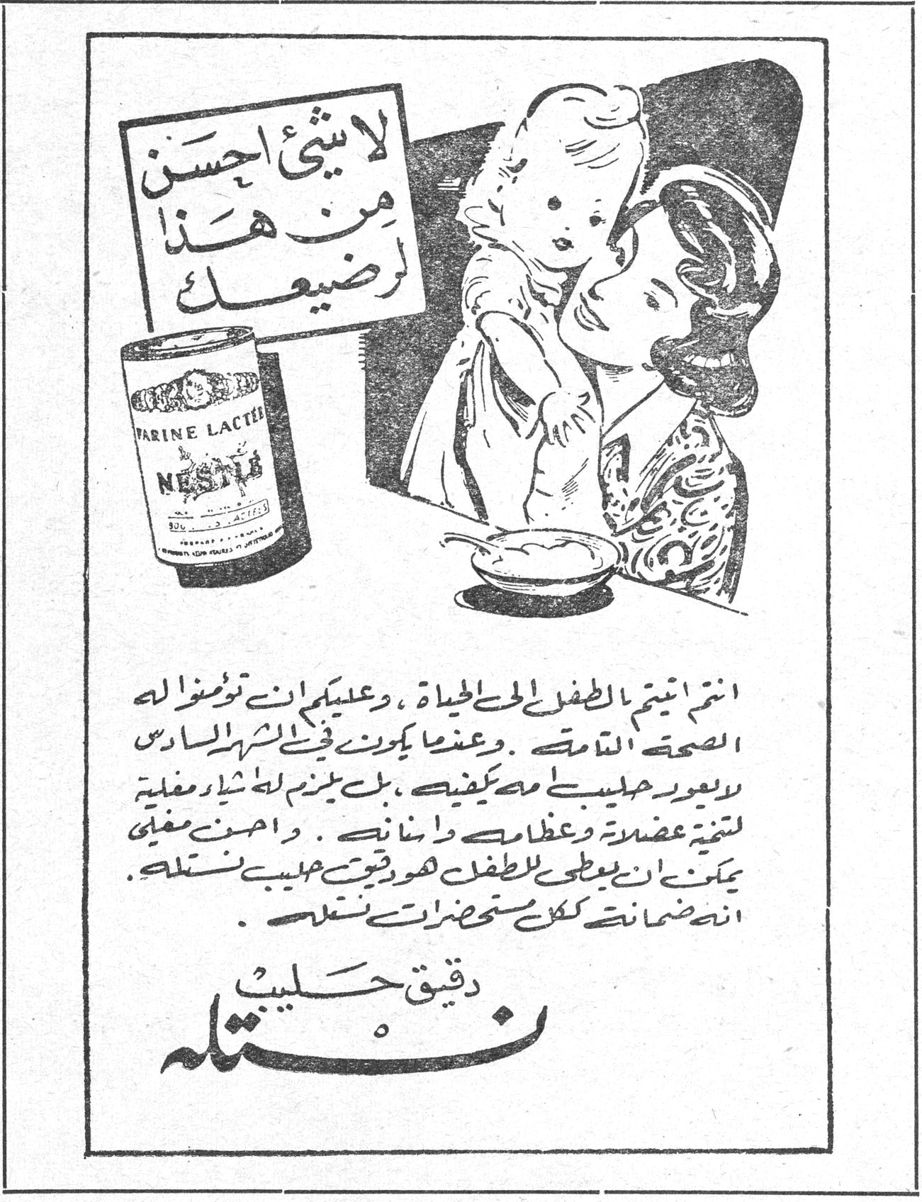 دقيق حليب نستله لا شيء احسن من هذا لرضيعك FARINE LACTEE NESTLE انتم انجبتم الطفل الى الحياة ، وعليكم ان تؤمنوا له الصحة التامة . وعندما يكون في الشهر السادس لا يعود حليبك وحده يكفيه ، بل يلزم له نشاء مغلي لتقوية عضلاته وعظامه واسنانه . واحسن مغلي يمكن ان يعطى للطفل هو دقيق حليب نستله . انه ضمان كل تحضيرات نستله . دقيق حليب نستله