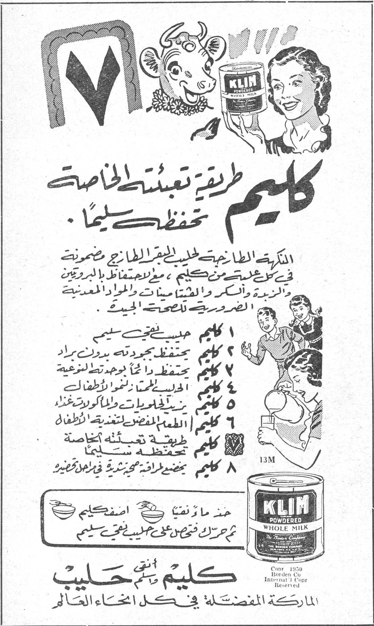 كليم - طريقة تعبئتها الخاصة تحفظها سليماً كليم طريقة تعبئتها الخاصة تحفظها سليماً . النكهة الطازجة لحليب البقر الطازج مضمونة في كل علبة من كليم ، مع الاحتفاظ بالبروتين والزبدة والسكر والفيتامينات والمواد المعدنية الضرورية للصحة الجيدة . ١ كليم حليب نقي سليم ٢ كليم يحتفظ بجودته بدون براد ٣ كليم يحتفظ دائماً بوجوده تطعيمية ٤ كليم الحليب المحبب لنمو الأطفال ٥ كليم يزيد الحلويات والمأكولات لذة وغذاء ٦ كليم الطعام المفضل لتغذية الأطفال ٧ كليم طريقة تعبئته الخاصة تحفظه سليماً ٨ كليم يحضّر طرافة محيرة نشرية في رمل صغير خذ ماء نقياً اضف كليم ثم حرك فتحصل على حليب نقي سليم KLIM POWDERED WHOLE MILK Copr 1950 Borden Co Internat'l Copr Reserved كليم نقي حليب الماركة المفضلة في كل انحاء العالم