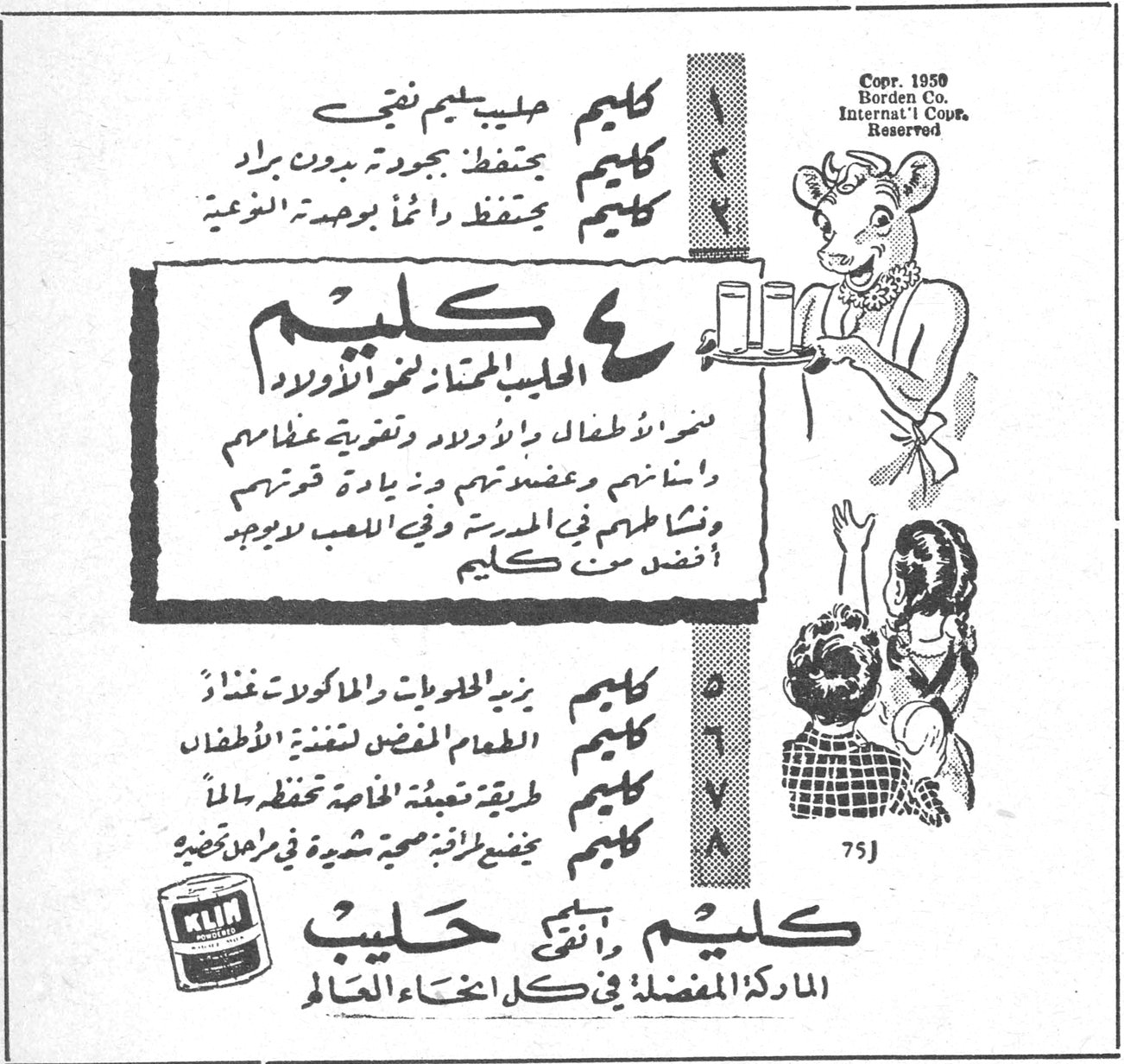 كليم حليب يليم نقي
كليم يحفظ جودته بدون برّاد
كليم يحفظ دائماً بوهجه الطبيعي
كليم
الحليب الممتاز لنمو الأولاد
ينمو الأطفال والأولاد وتغذيتهم
وإنسانهم وعضلاتهم وزيادة قوتهم
ونشاطهم في المدرسة وفي اللعب لا يوجد أفضل من كليم
كليم يزيد الحلويات والمأكولات غذاءً
كليم الطعام المفضل لتغذية الأطفال
كليم طريقة تعبئة خاصة تحفظه سالماً
كليم مضبوط بطريقة صحية شديدة في مراكز تصنيعه
كليم وأنتِ كليم حليب
الماركة المفضلة في كل أنحاء العالم
Copr. 1950 Borden Co. Internat'l Copr. Reserved