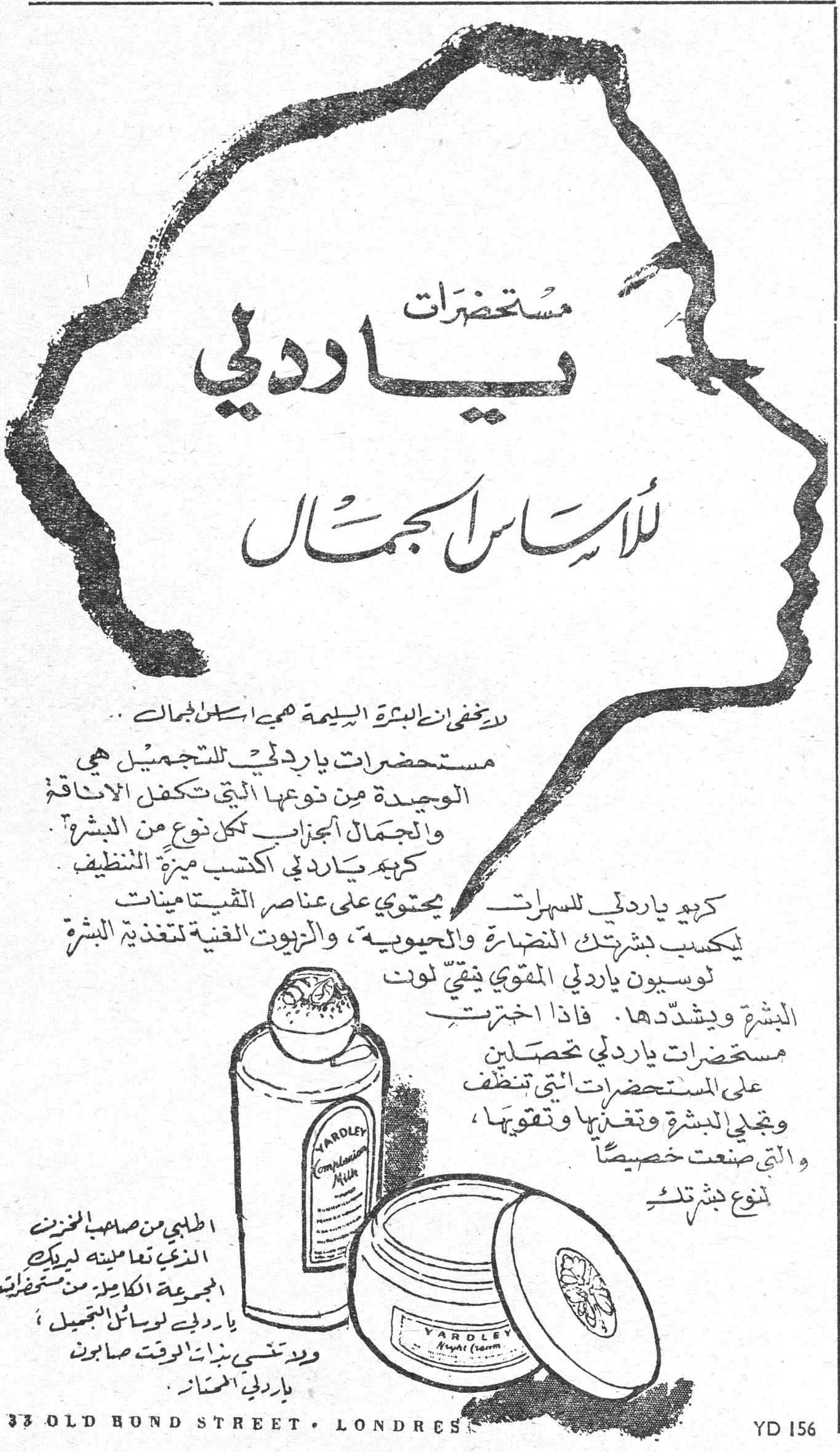 مستحضرات ياردلي للأساس الجمال مستحضرات ياردلي لأساس الجمال لا يخفى ان البشرة السليمة هي اساس الجمال .. مستحضرات ياردلي للتجميل هي الوحيدة من نوعها التي تكفل الاناقة والجمال الجذاب لكل نوع من البشرة . كريم ياردلي اكتسب ميزة التنظيف كريم ياردلي للسهرات يحتوي على عناصر الفيتامينات يكسب بشرتك النضارة والحيوية ، والزيوت الفنية لتغذية البشرة لوسيون ياردلي المقوي ينقّي لون البشرة ويشدّدها . فاذا اخترتِ مستحضرات ياردلي تحصلين على المستحضرات التي تنظف وتجلي البشرة وتغذيها وتقويها ، والتي صنعت خصيصاً لنوع بشرتك . اطلبي من صاحب المخزن الذي تتعاملين لديه المجموعة الكاملة من مستحضرات ياردلي لوسائل التجميل ، ولا تنسي بذات الوقت صابون ياردلي الممتاز 33 OLD BOND STREET · LONDRES YD 156