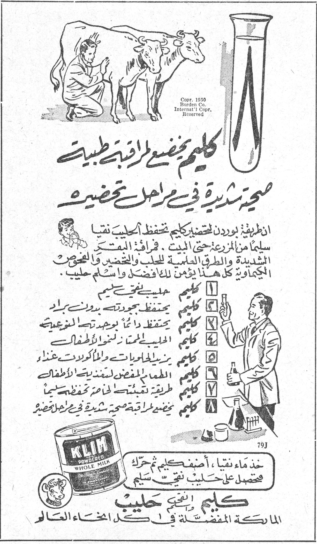 كليم
كليم يخضع لمراقبة طبية صحية شديدة في مراحل تحضيره

ان طريقة بوردن لتحضير كليم تحفظ الحليب نقياً سليماً من المزرعة حتى البيت . فرقابة البقر الشديدة والطرق الحلبية للحلب والتحضين والفحوص الكيماوية كل هذا يؤمن لك الافضل واسلم حليب .

١ كليم حليب نقي سليم
٢ كليم يحتفظ بجودته بدون براد
٣ كليم يحفظ دائماً بوجودته الطبيعية
٤ الحليب المهم لنمو الاطفال
٥ كليم يزيل الجلويات والماكولات غذاء
٦ الطعم المفضل لعندي الاطفال
٧ كليم طريقة تتشبثين لخدمة تحفظ سليماً
٨ كليم يخضع لمراقبة صحية شديدة في مراحل تحضيره

KLIM POWDERED WHOLE MILK

خذ ماء نقياً ، أضف كليم ثم حرك فتحصل على حليب نقي سليم

كليم النقي حليب
الماركة المفضلة في كل انحاء العالم