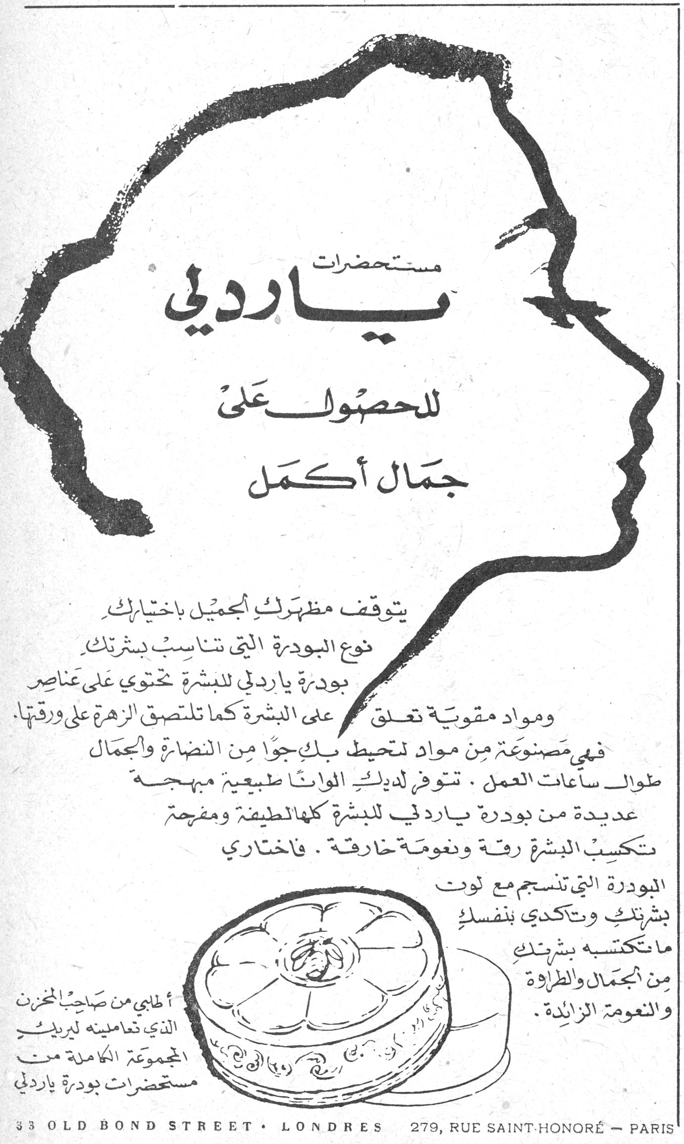 مستحضرات ياردلي. مستحضرات ياردلي للحصول على جمال أكمل يتوقف مظهرك الجميل باختيارك نوع البودرة التي تناسب بشرتك. بودرة ياردلي للبشرة تحتوي على عناصر ومواد مقوية تعلق على البشرة كما تلتصق الزهرة على ورقتها. فهي مصنوعة من مواد تحيط بك جواً من النضارة والجمال طوال ساعات العمل. تتوفر لديك الوانا طبيعية مبهجة عديدة من بودرة ياردلي للبشرة كلها الطيفة ومفرحة تكسب البشرة رقة ونعومة خارقة. فاختاري البودرة التي تنسجم مع لون بشرتك وتتأكدي بنفسك ما تكتسبه بشرتك من الجمال والطراوة والنعومة الزائدة. أطلبي من صاحب المخزن الذي تعاملينه لبريك المجموعة الكاملة من مستحضرات بودرة ياردلي 33 OLD BOND STREET • LONDRES 279, RUE SAINT-HONORÉ — PARIS