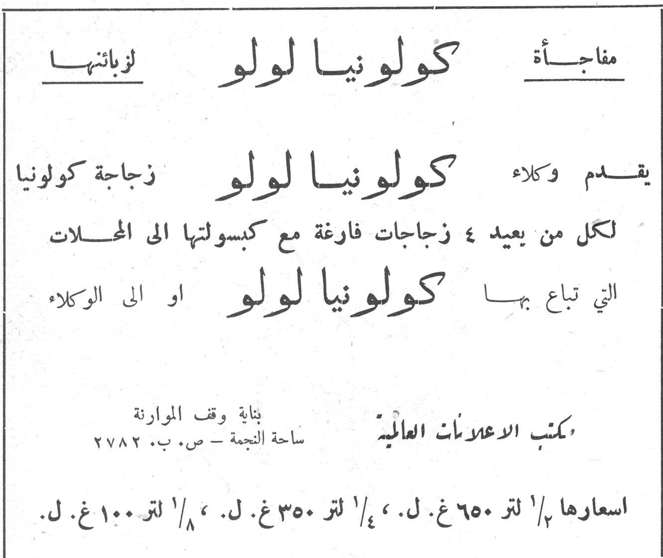 كولونيا لولو. مفاجأة كولونيا لولو لزبائنها. يقدم وكلاء كولونيا لولو زجاجة كولونيا لكل من يعيد ٤ زجاجات فارغة مع كبسولتها الى المحلات التي تباع بها كولونيا لولو او الى الوكلاء. مكتب الاعلانات العالمية العالميه. بناية وقف الموارنة الموارنه. ساحة النجمة - ص. ب. ٢٧٨٢. اسعارها ١/٢ لتر ٦٥٠ غ. ل. ، ١/٤ لتر ٣٥٠ غ. ل. ، ١/٨ لتر ١٠٠ غ. ل.