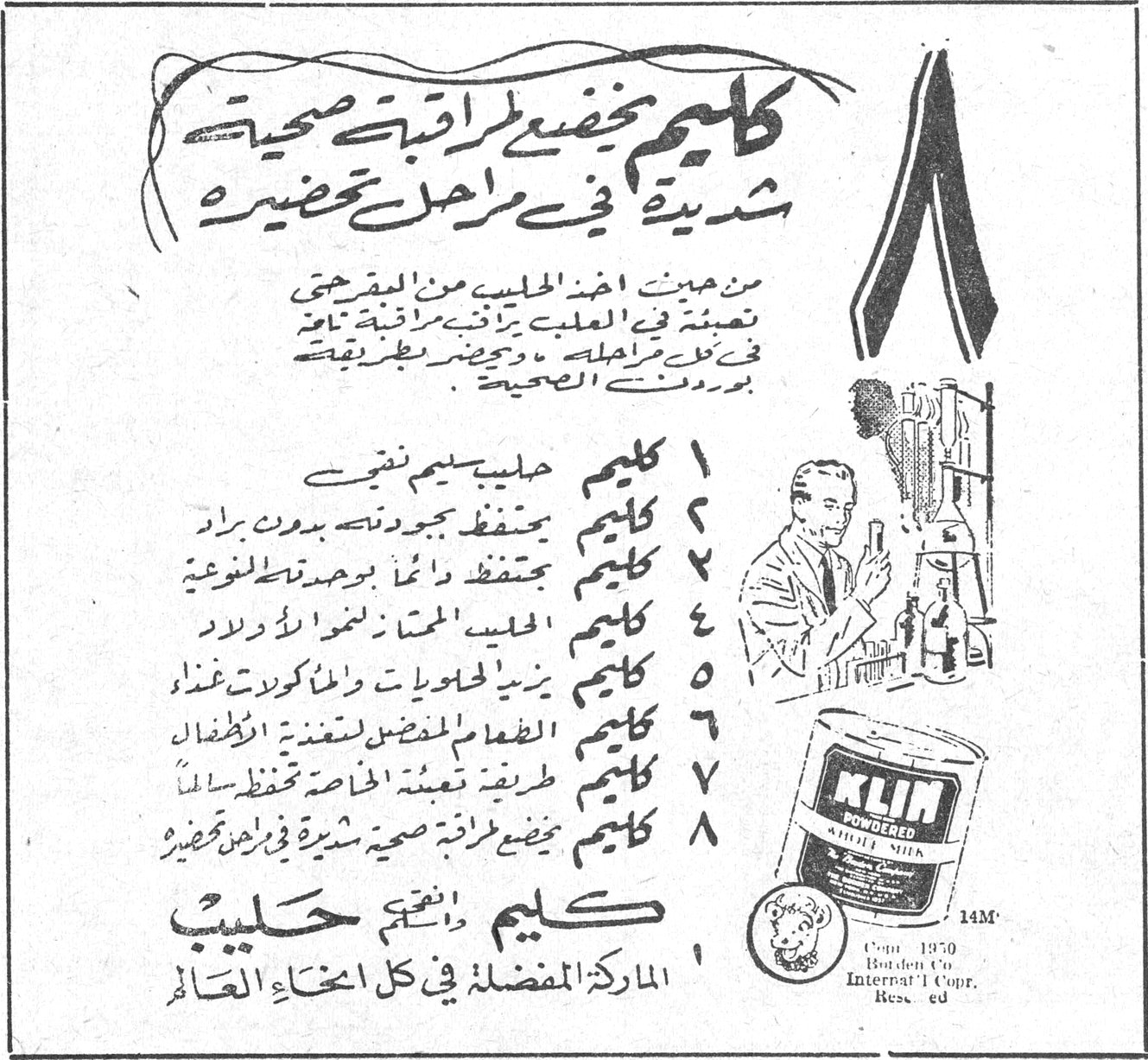 كليم يخضع لمراقبة صحية شديدة في مراحل تحضيره من حيث أخذ الحليب من المقرحين تعبئته في العلب يراقب مراقبة تامة في كل مراحله ويحضر بطريقة بوردنس الصحية ١ كليم حليب بسيم نقي ٢ كليم يحفظ جودته بدون براد ٣ كليم دائماً بنوعية واحدة ٤ كليم الحليب الممتاز لنمو الأولاد ٥ كليم يزيد الحلويات والمأكولات غذاء ٦ كليم الطعام المفضل لتغذية الأطفال ٧ كليم طريقة تعبئته الخاصة تحفظ سائلاً ٨ كليم يخضع لمراقبة صحية شديدة في مراحل تحضيره كليم = حليب الماركة المفضلة في كل أنحاء العالم KLIM POWDERED WHOLE MILK