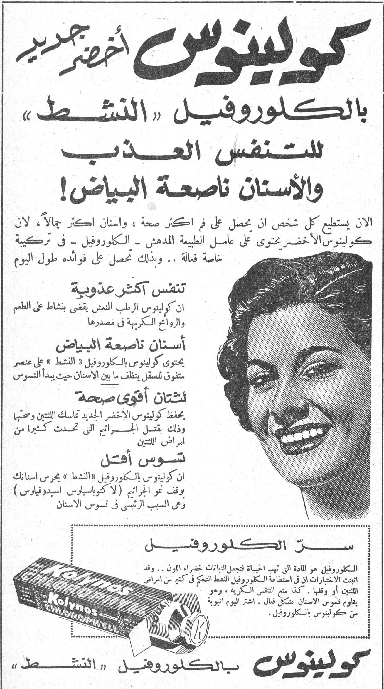 كولينوس أخضر جديد بالكلوروفيل «النشط» كولينوس أخضر جديد بالكلوروفيل «النشط» للتنفس العذب والأسنان ناصعة البياض! الآن يستطيع كل شخص أن يحصل على فم أكثر صحة ، وأسنان أكثر جمالاً ، لأن كولينوس الأخضر يحتوي على عامل الطبيعة المدهش - الكلوروفيل - في تركيبة خاصة فعالة .. وبذلك تحصل على فوائده طول اليوم تنفس أكثر عذوبة إن كولينوس الرطب المنعش يقضي بنشاط على الطعم والروائح الكريهة في مصدرها أسنان ناصعة البياض يحتوي كولينوس بالكلوروفيل «النشط» على عنصر متفوق للصقل ينظف ما بين الأسنان حيث يبدأ التسوس لثتان أقوى صحة يحفظ كولينوس الأخضر الجديد ثمانك اللتين وصحيها وذلك بقتل الجراثيم التي تحدث كثيراً من أمراض اللتين تسوس أقل إن كولينوس بالكلوروفيل «النشط» يحرس أسنانك بوقف نمو الجراثيم ( لاكوباسيلوس اسيدوفيلوس ) وهي السبب الرئيسي في تسوس الأسنان سرّ الكلوروفيل الكلوروفيل هو المادة التي تهب الحياة فتجعل النباتات خضراء اللون .. وقد أثبتت الاختبارات أن في استطاعة الكلوروفيل النشط التحكم في كثير من أمراض اللتين أو وقفها . كذا منع التنفس الكريه ، وهو يقاوم تسوس الأسنان بشكل فعال . اشتر اليوم أنبوبة من كولينوس بالكلوروفيل . كولينوس بالكلوروفيل «النشط» Kolynos CHLOROPHYLL