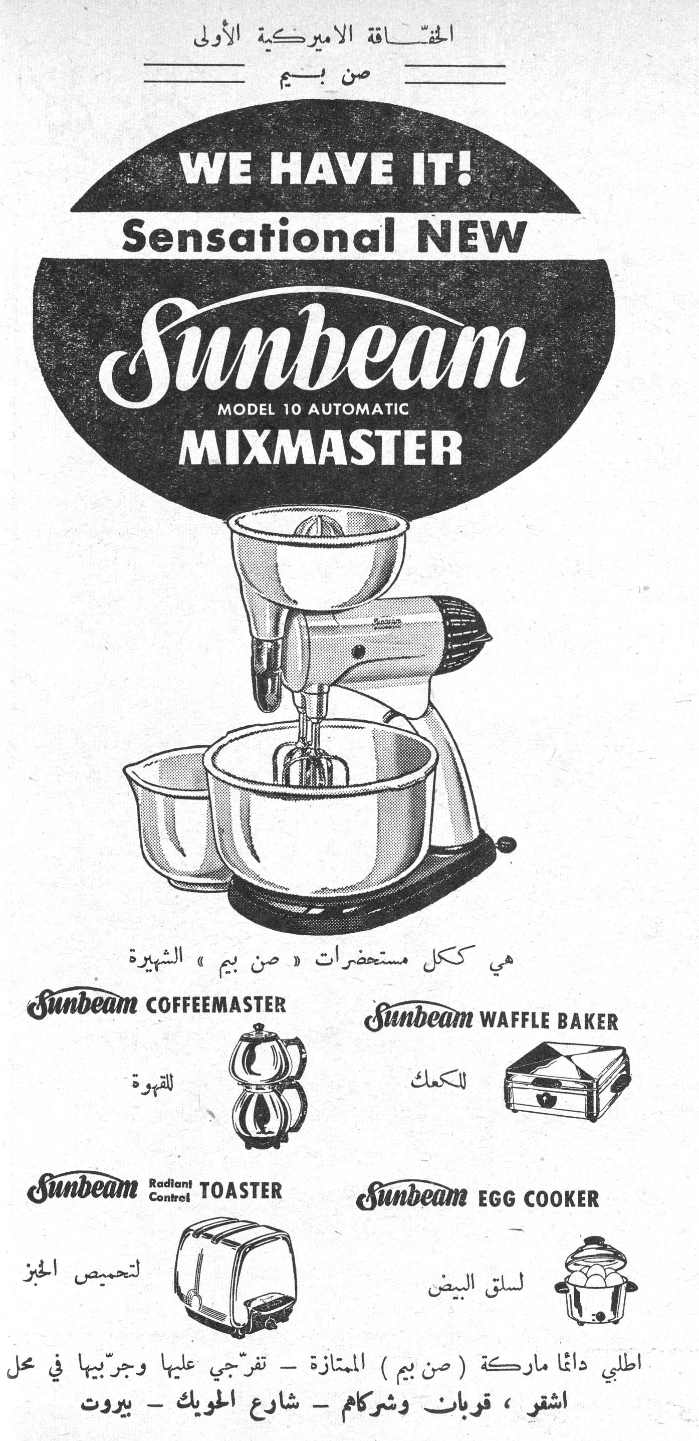 صن بيم - Sunbeam Mixmaster الخفّاقة الأميركية الأولى صن بيم WE HAVE IT! Sensational NEW Sunbeam MODEL 10 AUTOMATIC MIXMASTER هي ككل مستحضرات « صن بيم » الشهيرة Sunbeam COFFEEMASTER للقهوة Sunbeam WAFFLE BAKER للكعك Sunbeam Radiant Control TOASTER لتحميص الخبز Sunbeam EGG COOKER لسلق البيض اطلبي دائماً ماركة ( صن بيم ) الممتازة - تفرّجي عليها وجرّبيها في محل اشقر ، قربان وشركاهم - شارع الحويك - بيروت
