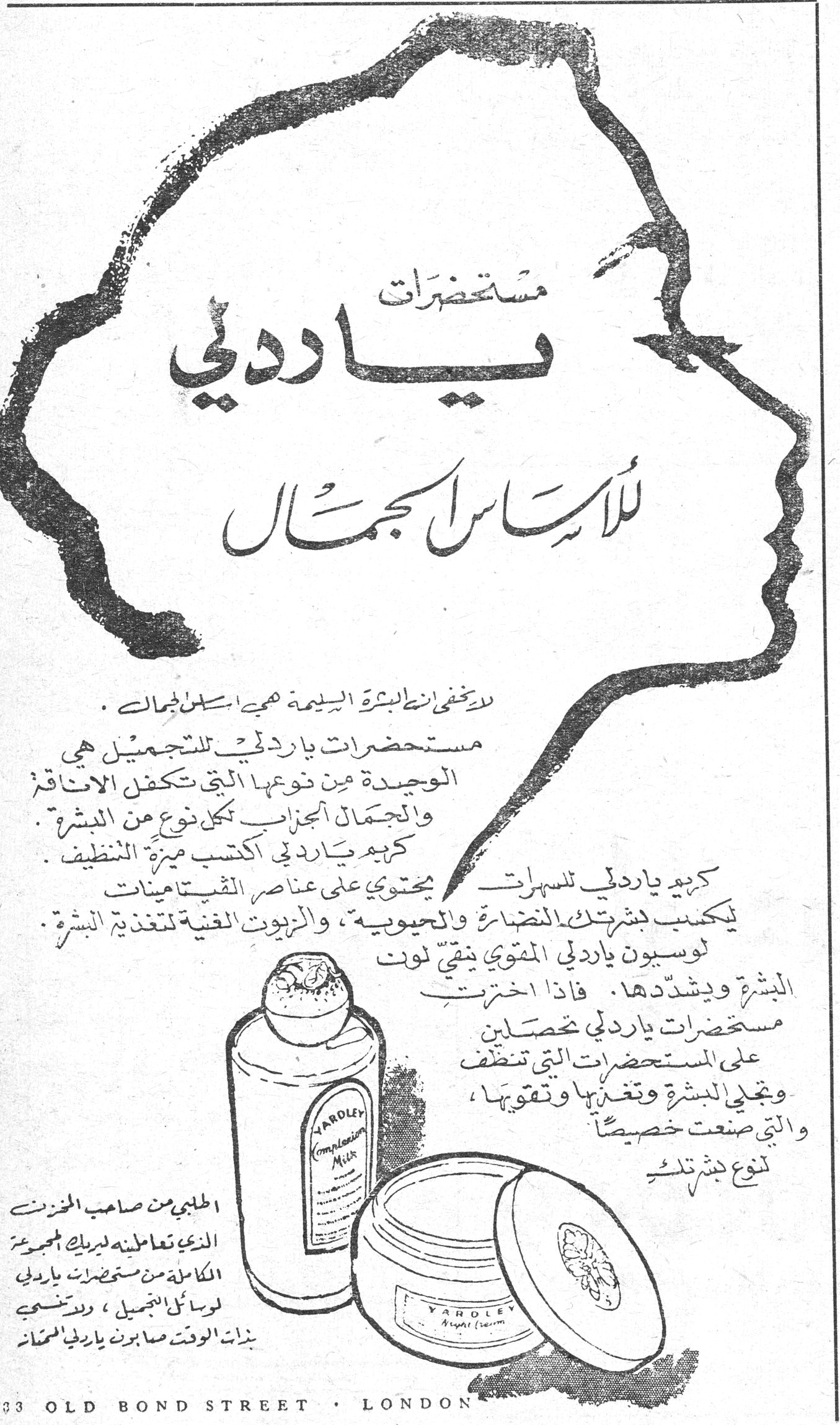 مستحضرات ياردلي للأساس الجمال مستحضرات ياردلي للأساس الجمال لا يخفى ان البشرة السليمة هي اساس الجمال. مستحضرات ياردلي للتجميل هي الوحيدة من نوعها التي تكفل الاناقة والجمال الجزءان لكل نوع من البشرة. كريم ياردلي [المنظف] اكتسب ميزة التنظيف. كريم ياردلي للسهرات يحتوي على عناصر الفيتامينات يكسب بشرتك النضارة والحيوية، والزيوت الغنية لتغذية البشرة. لوسيون ياردلي المقوي ينقي لون البشرة ويشدّدها. فاذا اخترت مستحضرات ياردلي تحصلين على المستحضرات التي تنظف وتجلي البشرة وتغذيها وتقويها، والتي صنعت خصيصاً لنوع بشرتك. الطلبي من صاحب المخزن الذي تتعاملين لديك المجموعة الكاملة من مستحضرات ياردلي لوسائل التجميل، وستنسجم بنات الوقت صابون ياردلي للحمّام 33 OLD BOND STREET · LONDON