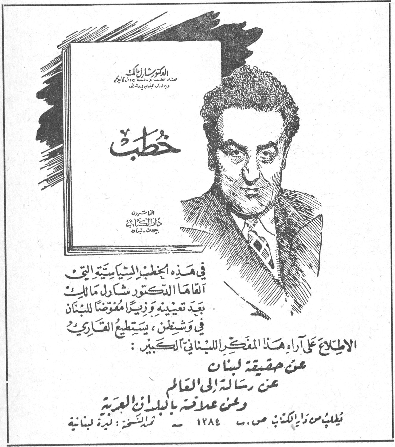 خطب - الدكتور شارل مالك الدكتور شارل مالك خطب دار الكتب - بيروت لبنان في هذه الخطب السياسية التي القاها الدكتور شارل مالك بعد تعيينه وزيراً مفوضاً للبنان في واشنطن، يستطيع القارىء الاطلاع على آراء هذا المفكر اللبناني الكبير: عن حقيقة لبنان عن رسالته الى العالم وعن علاقته بالبلدان العربية تطلب من دار الكتب ص.ب. ١٢٨٤ - ثمن النسخة: ليرة لبنانية