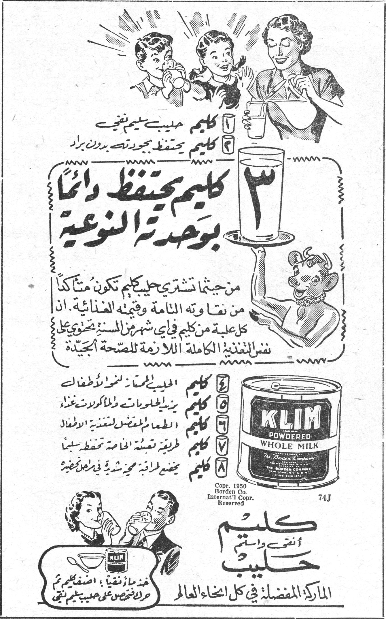كليم - حليب مجفف ١ كليم حليب سليم نقي ٢ كليم يحفظ بجودته بدون براد ٣ كليم يحتفظ دائماً بوحدته النوعية من حيثما تشتري حليب كليم تكون متأكداً من نقاوته التامة وقيمته الغذائية . ان كل علبة من كليم في أي شهر من السنة تحتوي على نفس التغذية الكاملة اللازمة للصحة الجيدة ٤ كليم الحليب الممتاز لنمو الاطفال ٥ كليم يزين الحلويات والمأكولات غذاءً ٦ كليم الطعام المفضل لتغذية الاطفال ٧ كليم طريقة تعبئته الخاصة تحفظه سليماً ٨ كليم يخفض المؤونة محببة شهية في كل منزل نضيف KLIM POWDERED WHOLE MILK The Borden Company Copr. 1950 Borden Co. Internat'l Copr. Reserved كليم أنقى واسلم حليب الماركة المفضلة في كل انحاء العالم هذا ما زئفنا ، اضف كليم ثم حرك تحصص على حليب كليم نقي