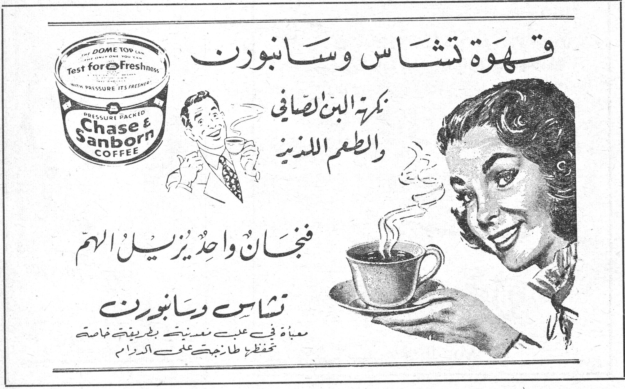 قهوة تشاس وسانبورن قهوه تشاس وسانبورن

بكرة البن الصافي والطعم اللذيذ

فنجان واحد يزيل الالم

تشاس وسانبورن

معبأة في علب مضغوطة بطريقة خاصة تحفظها طازجة على الدوام

Chase & Sanborn COFFEE
PRESSURE PACKED
DOME TOP CAN — THE ONLY ONE YOU
Test for Freshness
WITH PRESSURE ITS FRESHER