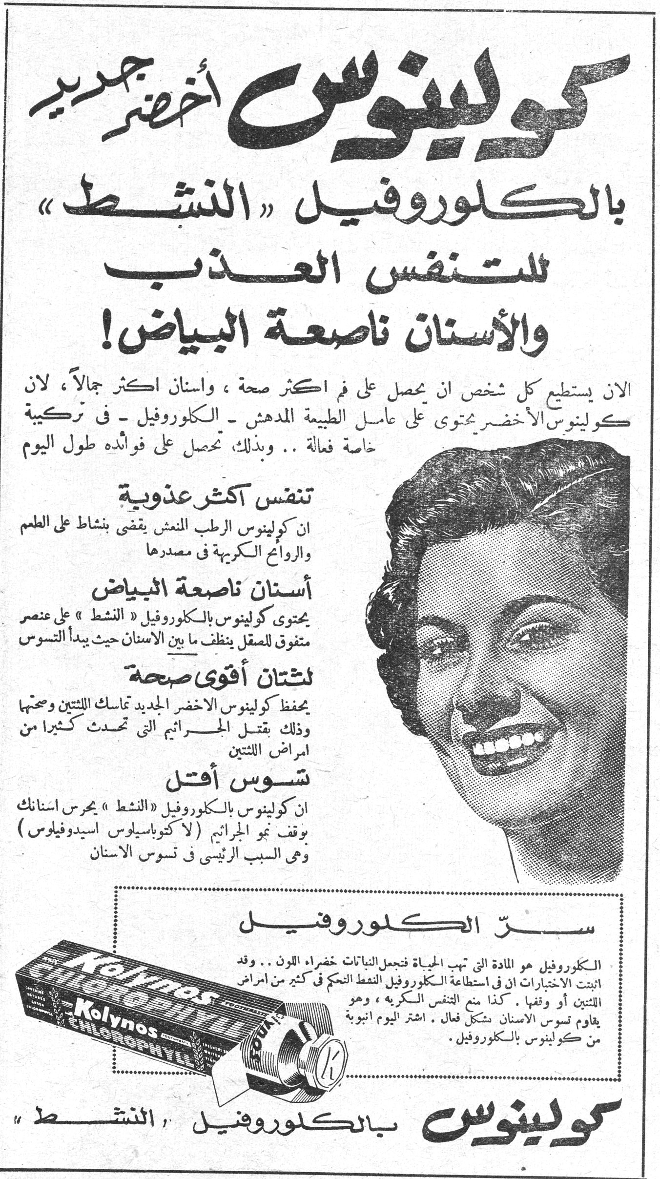 كولينوس أخضر جديد بالكلوروفيل «النشط» للتنفس العذب والأسنان ناصعة البياض! كولينوس أخضر جديد بالكلوروفيل «النشط» للتنفس العذب والأسنان ناصعة البياض! الان يستطيع كل شخص ان يحصل على فم اكثر صحة ، واسنان اكثر جمالاً ، لان كولينوس الأخضر يحتوي على عامل الطبيعة المدهش - الكلوروفيل - في تركيبة خاصة فعالة .. وبذلك تحصل على فوائده طول اليوم تنفس أكثر عذوبة ان كولينوس الرطب المنعش يقضي بنشاط على الطعم والروائح الكريهة في مصدرها أسنان ناصعة البياض يحتوي كولينوس بالكلوروفيل «النشط» على عنصر متفوق للصقل ينظف ما بين الاسنان حيث يبدأ التسوس لثتان أقوى صحة يحفظ كولينوس الاخضر الجديد تماسك اللثتين وصحتها وذلك بقتل الجراثيم التي تحدث كثيرا من امراض اللثتين تسوس أقل ان كولينوس بالكلوروفيل «النشط» يحرس اسنانك بوقف نمو الجراثيم (لاكتوباسيلوس اسيدوفيلوس) وهي السبب الرئيسي في تسوس الاسنان سر الكلوروفيل الكلوروفيل هو المادة التي تهب الحياة فتجعل النباتات خضراء اللون .. وقد اثبتت الاختبارات ان في استطاعة الكلوروفيل النشط التحكم في كثير من امراض اللثتين أو وقفها . كذا يمنع التنفس الكريه ، وهو يقاوم تسوس الاسنان بشكل فعال . اشتر اليوم انبوبة من كولينوس بالكلوروفيل . Kolynos CHLOROPHYLL كولينوس بالكلوروفيل «النشط»