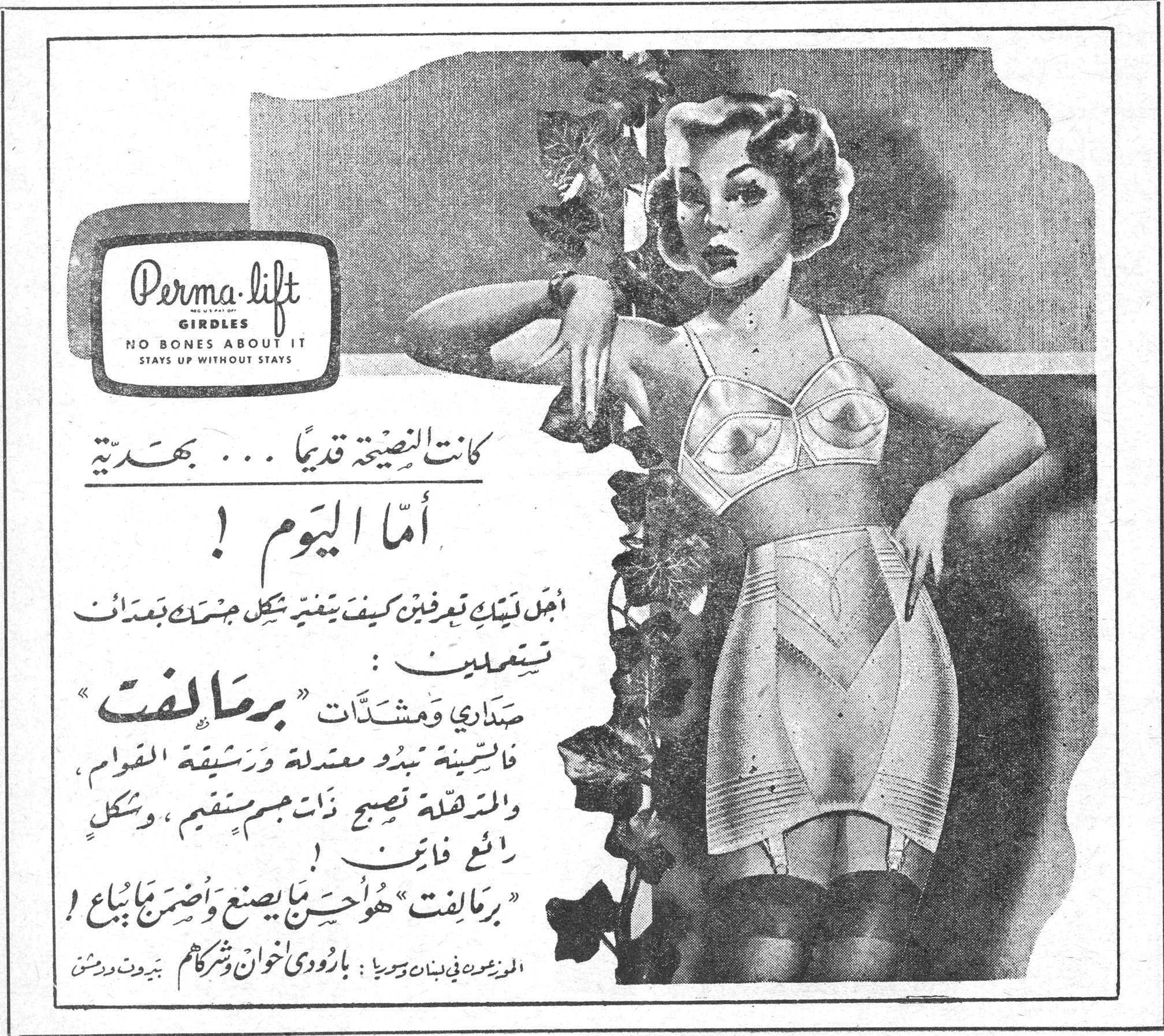 بِرْمَالِفْت — Perma-lift GIRDLES — NO BONES ABOUT IT — STAYS UP WITHOUT STAYS. كانت النصيحة قديماً ... بهدّية. أما اليوم ! اجل ليتك تعرفين كيف يغيّر شكل جسمك بعدات تستعملين : صداري ومشدّات "برمالفت" فالستينة تبدو معتدلة ورشيقة القوام ، والمترهلة تصبح نضجة ذات جسم مستقيم ، وشكل رائع فاتن ! "برمالفت" هو أحسن ما يصنع وأضمن ما يباع ! الموزعون في لبنان وسوريا : بارودي اخوان وشركاهم بيروت ودمشق