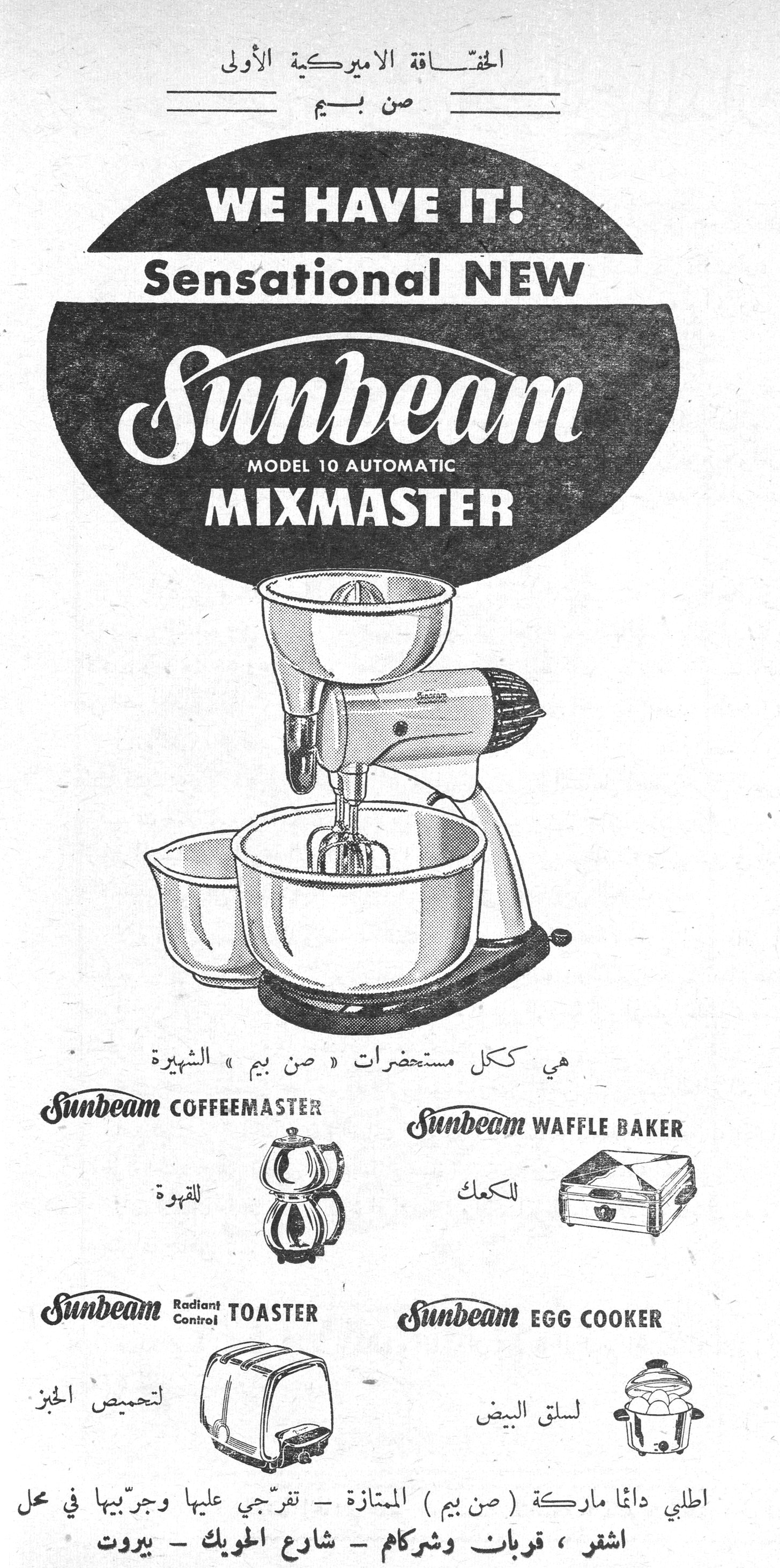 صن بيم - Sunbeam Mixmaster الحقّاقة الاميركية الأولى صن بيم WE HAVE IT! Sensational NEW Sunbeam MODEL 10 AUTOMATIC MIXMASTER هي ككل مستحضرات « صن بيم » الشهيرة Sunbeam COFFEEMASTER — للقهوة Sunbeam WAFFLE BAKER — للكعك Sunbeam Radiant Control TOASTER — لتحميص الخبز Sunbeam EGG COOKER — لسلق البيض اطلبي دائماً ماركة ( صن بيم ) الممتازة - تفرّجي عليها وجرّبيها في محل اشقر ، قربان وشركاهم - شارع الحويك - بيروت