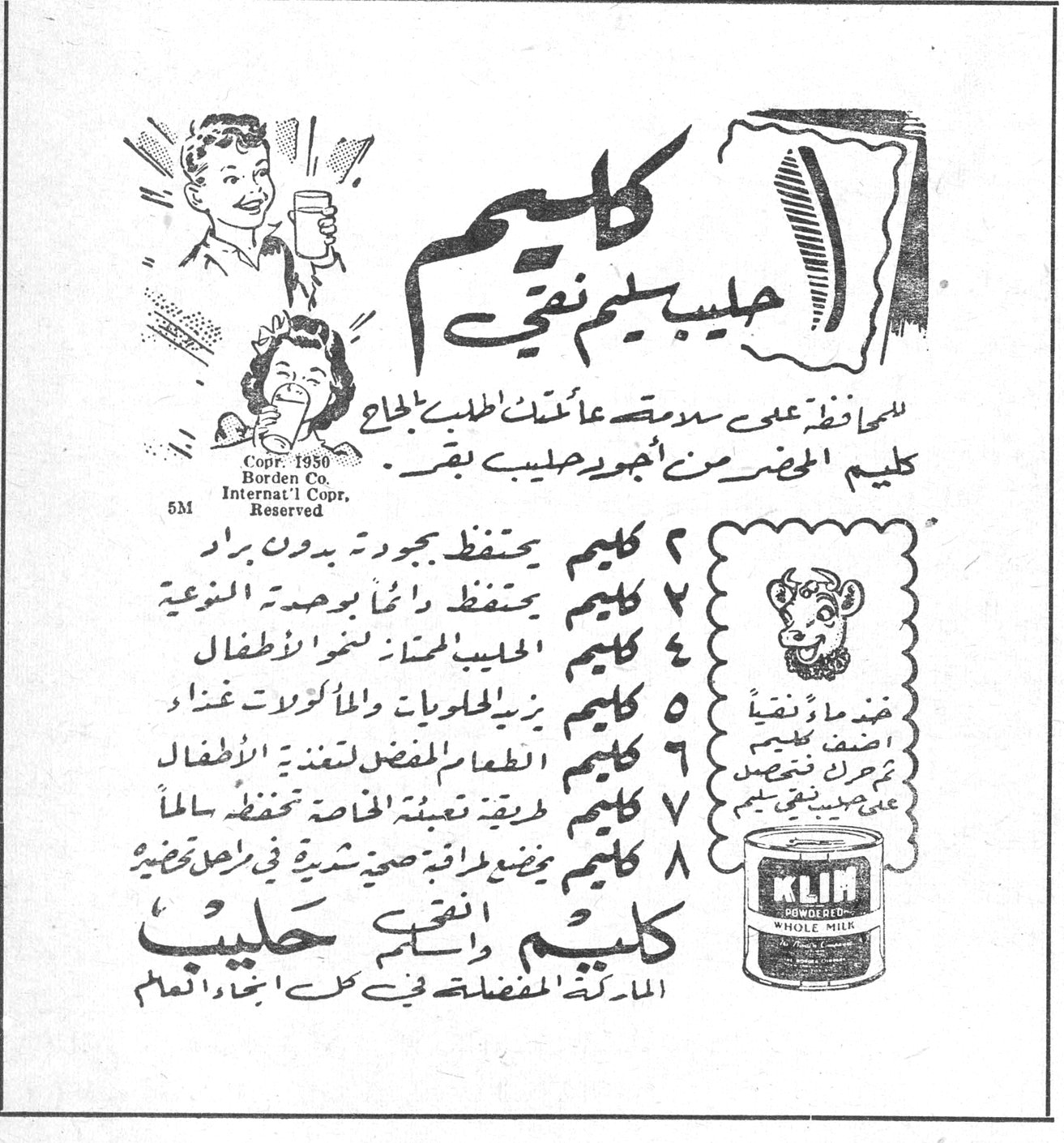 كليم - حليب سليم نقي. كليم حليب سليم نقي. للمحافظة على سلامة عائلتك اطلبي بالحاح كليم المحضر من اجود حليب بقر. Copr. 1950 Borden Co. Internat'l Copr. Reserved 5M. KLIM POWDERED WHOLE MILK. ١ كليم يحتفظ بجودته بدون براد. ٢ كليم يحتفظ دائماً بوحدته النوعية. ٣ كليم الحليب الممتاز لغذاء الاطفال. ٤ كليم يزيد الحلويات والمأكولات غذاء. ٥ كليم الطعام المفضل لتغذية الاطفال. ٦ كليم طريقة تعبئته الخاصة تحفظه سالماً. ٧ كليم يوضع لراقة صحية شرية في اصل تحضيره. ٨ كليم. كليم دائماً حليب. الماركة المفضلة في كل انحاء العالم. ضعي ما هو نقي. اضف كليم. يحرك جيداً. يعطي حليب نقي
