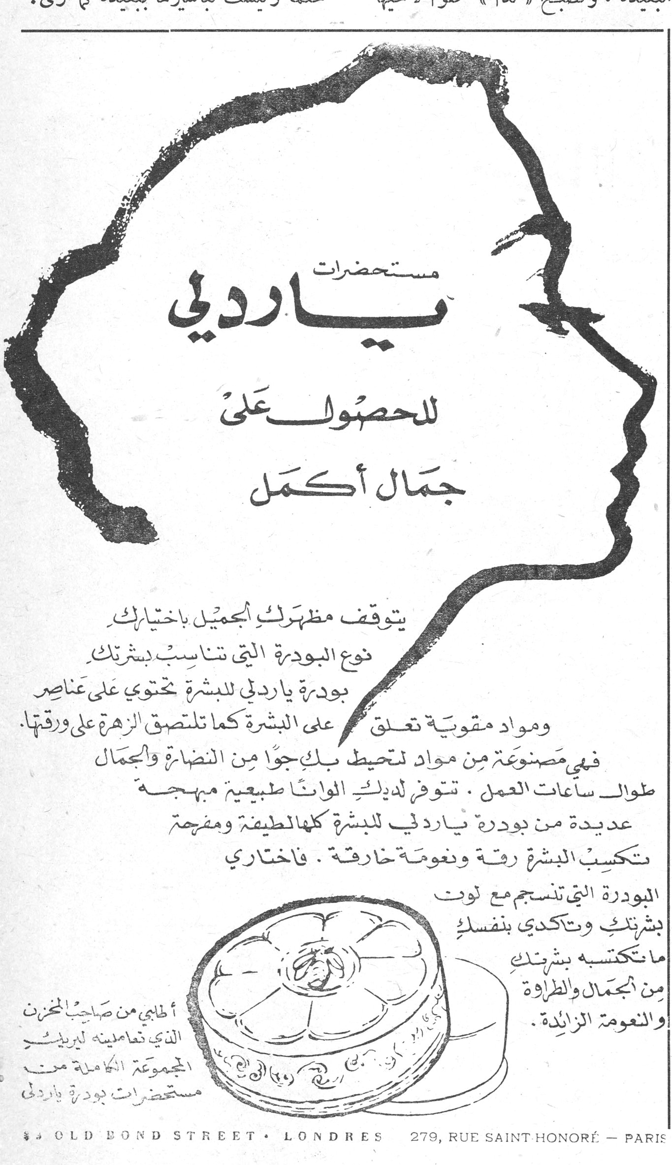 مستحضرات ياردلي للحصول على جمال أكمل مستحضرات ياردلي للحصول على جمال أكمل يتوقف مظهرك الجميل باختيارك نوع البودرة التي تناسب بشرتك. بودرة ياردلي للبشرة تحتوي على عناصر ومواد مقوية تعلق على البشرة كما تلتصق الزهرة على ورقتها. فهي مصنوعة من مواد تحيط بك جواً من النضارة والجمال طوال ساعات العمل. تتوفر لديك الوانا طبيعية مبهجة عديدة من بودرة ياردلي للبشرة كلها لطيفة ومفرحة تكسب البشرة رقة ونعومة خارقة. فاختاري البودرة التي تنسجم مع لون بشرتك وتأكدي بنفسك ما تكتسبه بشرتك من الجمال والطراوة والنعومة الزائدة. أطلبي من صاحب المخزن الذي تعاملينه ليريك المجموعة الكاملة من مستحضرات بودرة ياردلي 8 OLD BOND STREET • LONDRES 279, RUE SAINT HONORÉ — PARIS