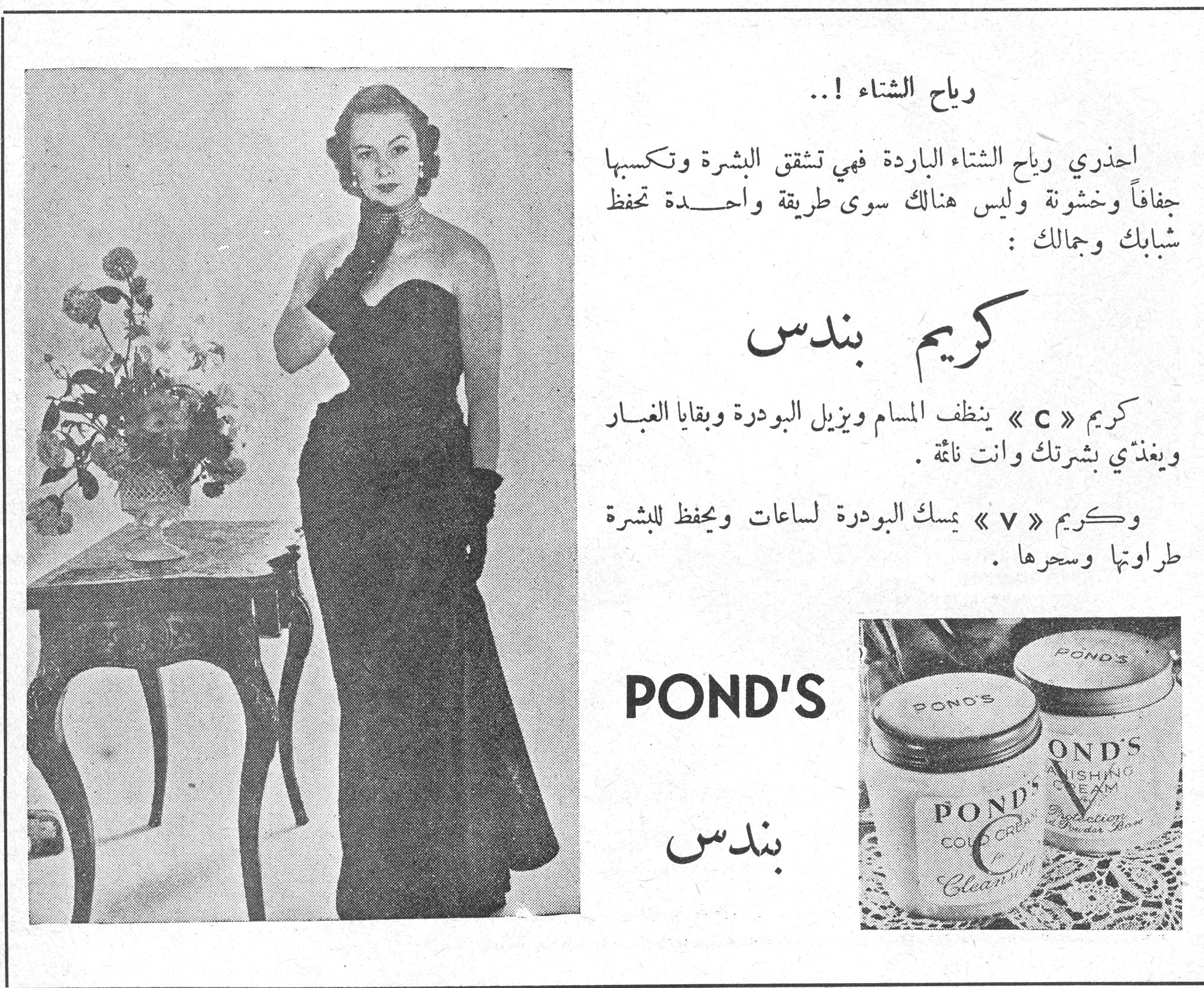 رياح الشتاء !.. رياح الشتاء !.. احذري رياح الشتاء الباردة فهي تشقق البشرة وتكسبها جفافاً وخشونة وليس هنالك سوى طريقة واحدة تحفظ شبابك وجمالك : كريم بندس كريم « C » ينظف المسام ويزيل البودرة وبقايا الغبار ويغذي بشرتك وانت نائمة . وكريم « V » يمسك البودرة لساعات ويحفظ للبشرة طراوتها وسحرها . POND'S بندس