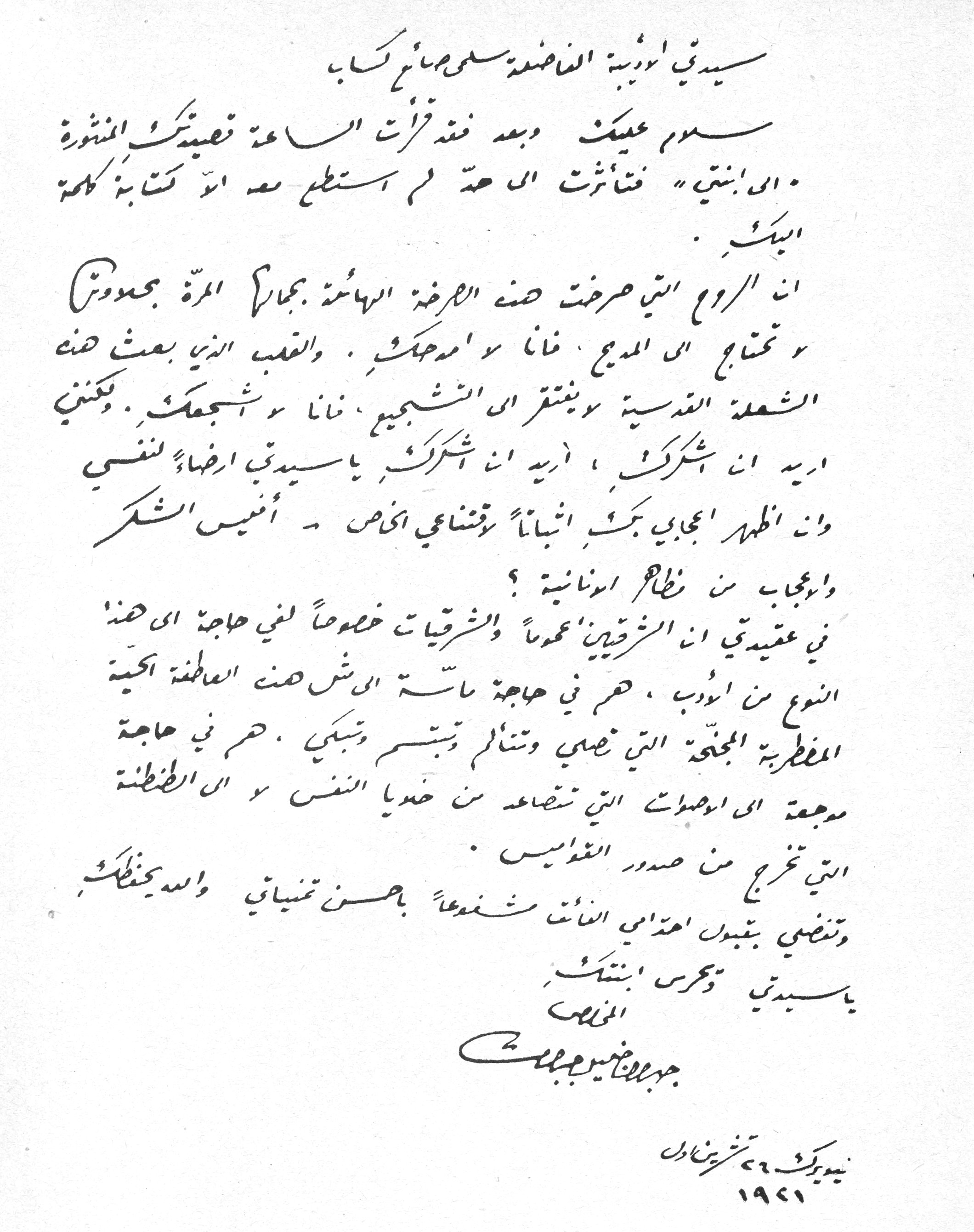 سيدتي أديبة الفاضلة سلمى صائغ كبا

سلام عليك وبعد فقد قرأت الساعة قصيدتك المنشورة «إلى ابنتي» فتأثرت إلى حدٍ لم أستطع معه أن أكتب كلمة إليك.

إن الروح التي صرخت هذه الصرخة الهائلة بجمالٍ يجعدونا وتحتاج إلى المديح، فأنا لا أمدحك. والقلب الذي بعث هذه الشعلة القدسية ويفتقر إلى التشجيع، فأنا لا أشجعك. ولكنني أريد أن أشكرك، أريد أن أشكرك يا سيدتي إرضاءً لنفسي وأن أظهر إعجابي بك، إثباتاً وقضاءً أخص - أنيس الشكر وأعجاب من نظام أونانية؟

في عقيدتي إن الشرقيين عموماً والشرقيات خصوصاً لفي حاجة إلى هذا النوع من الأدب، هم في حاجة ماسة إلى شحن العاطفة الحية الفطرية المجنحة التي تصلي وتتألم وتبتسم وتبكي. هم في حاجة موجعة إلى الأصوات التي تتصاعد من خفايا النفس و إلى العطشة التي تخرج من صدور القوابس.

وتفضلي بقبول احترامي الفائق شفعاً بحسن تمنياتي والله يحفظك يا سيدتي ويحرس ابنتك

المخلص
جبران خليل جبران

نيويورك ٢٦ تشرين أول
١٩٢١