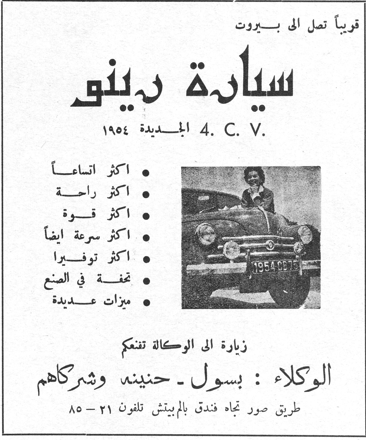 قريباً تصل الى بيروت سيارة رينو سياره رينو 4. C. V. الجديدة ١٩٥٤ • اكثر اتساعاً • اكثر راحة • اكثر قوة • اكثر سرعة ايضاً • اكثر توفيرا • تحفة في الصنع • ميزات عديدة زيارة الى الوكالة تنفعكم الوكلاء : بسول - حنينة وشركاهم طريق صور تجاه فندق بالم بيتش تلفون ٢١ - ٨٥