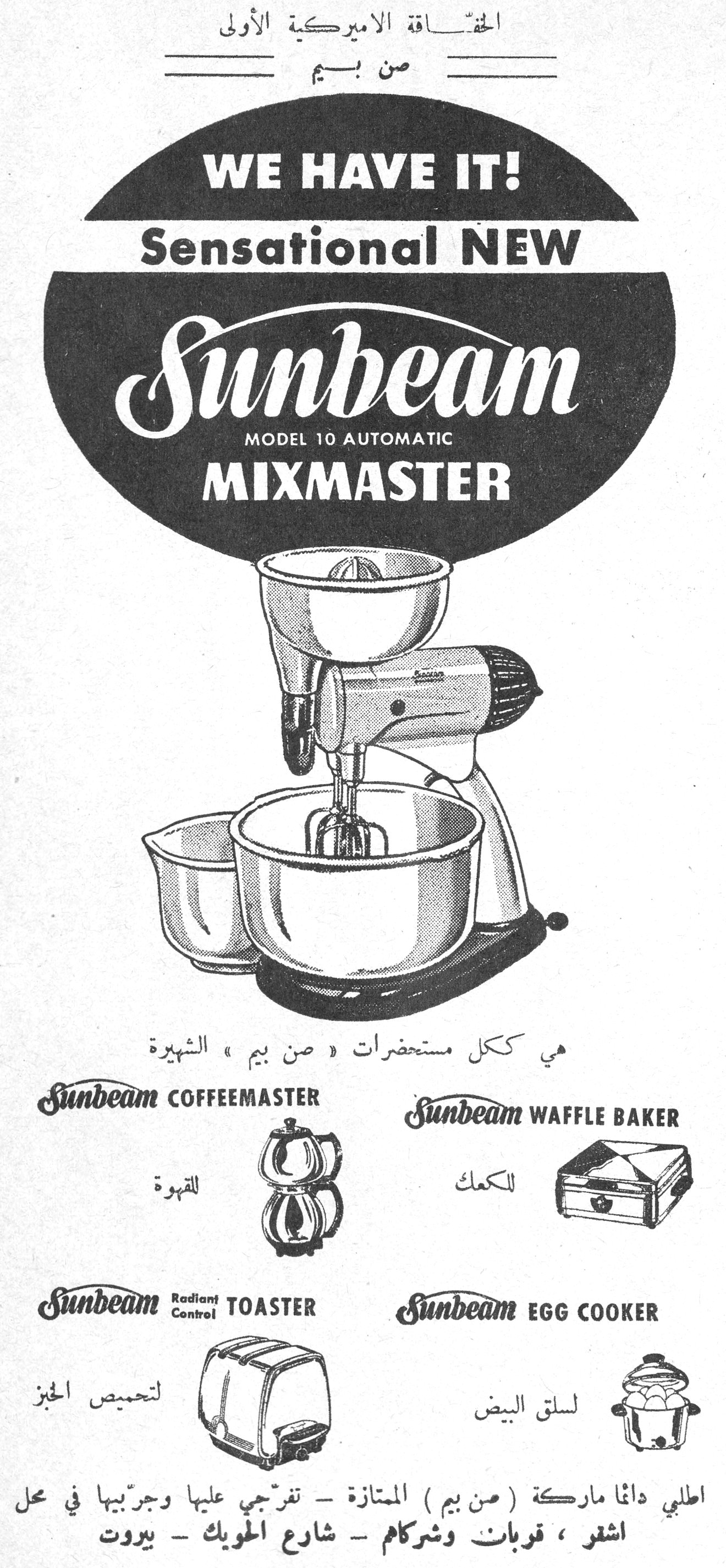الحقّاقة الأميركية الأولى — من بيم
الحقاقه الاميركيه الاولي من بيم

WE HAVE IT!
Sensational NEW
Sunbeam
MODEL 10 AUTOMATIC
MIXMASTER

هي ككل مستحضرات « صن بيم » الشهيرة

Sunbeam COFFEEMASTER — للقهوة
Sunbeam WAFFLE BAKER — للكعك
Sunbeam Radiant Control TOASTER — لتحميص الخبز
Sunbeam EGG COOKER — لسلق البيض

اطلبي دائما ماركة ( صن بيم ) المتازة - تفرّجي عليها وجرّبيها في محل
اشقر ، قربان وشركاهم - شارع الحويك - بيروت