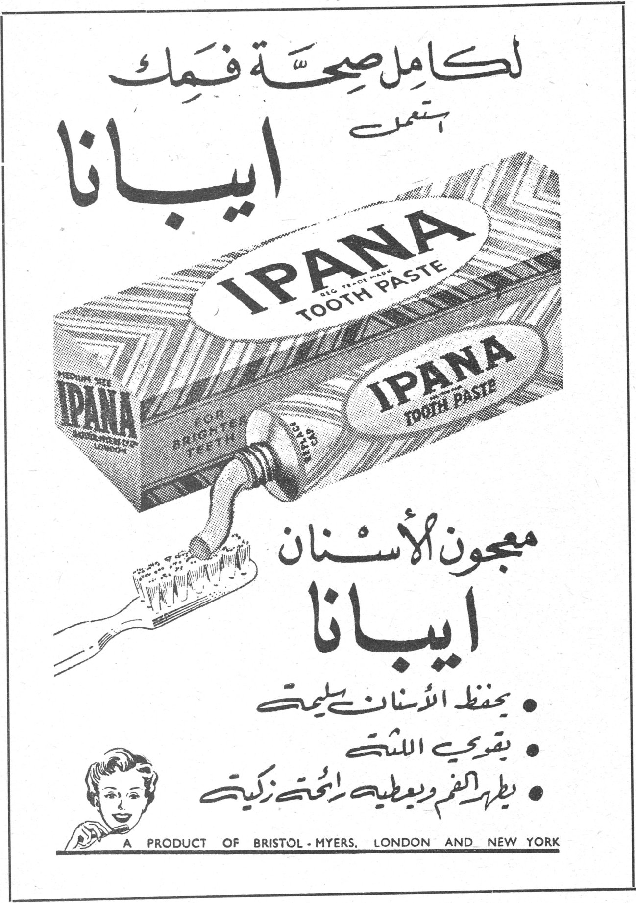 معجون الأسنان ايبانا لكامل صحة فمك استعمل ايبانا IPANA TOOTH PASTE IPANA FOR BRIGHTER TEETH معجون الأسنان ايبانا • يحفظ الأسنان سليمة • يقوي اللثة • يطهر الفم ويعطيه رائحة زكية A PRODUCT OF BRISTOL - MYERS, LONDON AND NEW YORK