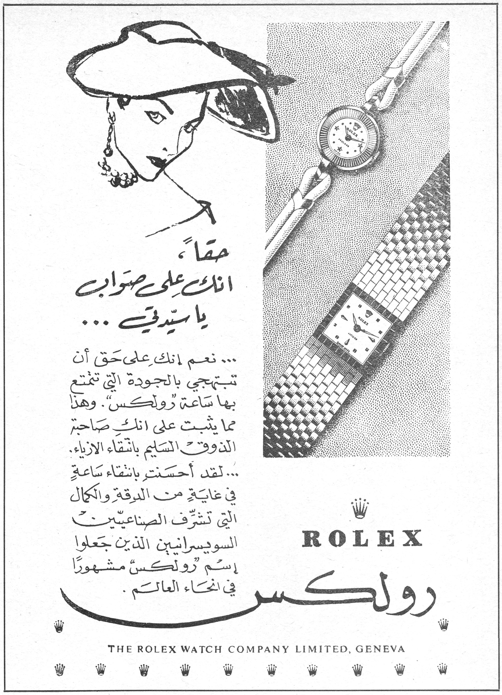 رولكس - ROLEX

حقاً،
انك على صواب
يا سيدتي ...

... نعم انك على حق أن تبتهجي بالجودة التي تتمتع بها ساعة "رولكس". وهذا مما يثبت على انك صاحبة الذوق السليم بانتقاء الأزياء.
... لقد أحسنتِ بانتقاء ساعة في غاية من الدقة والكمال التي تشرّف الصناعيين السويسرانيين الذين جعلوا إسم "رولكس" مشهوراً في انحاء العالم.

ROLEX
رولكس

THE ROLEX WATCH COMPANY LIMITED, GENEVA
